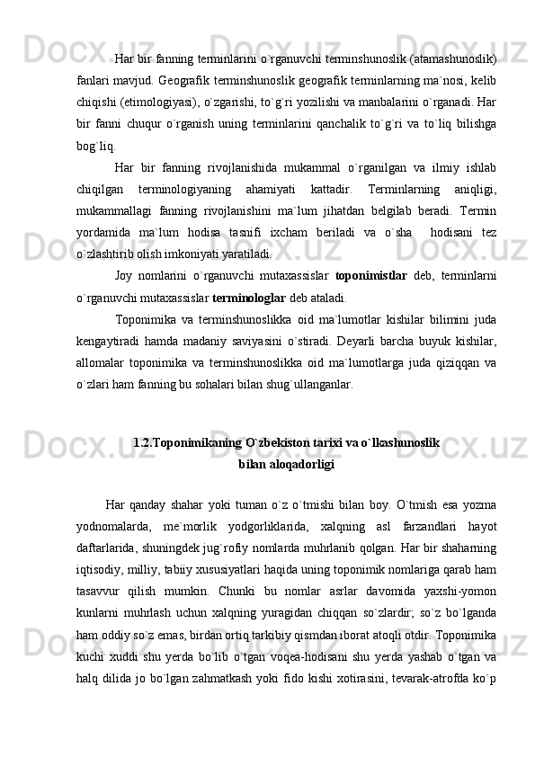 Har bir fanning terminlarini o`rganuvchi terminshunoslik (atamashunoslik)
fanlari mavjud. Geografik terminshunoslik geografik terminlarning ma`nosi, kelib
chiqishi (etimologiyasi), o`zgarishi, to`g`ri yozilishi va manbalarini o`rganadi. Har
bir   fanni   chuqur   o`rganish   uning   terminlarini   qanchalik   to`g`ri   va   to`liq   bilishga
bog`liq.
Har   bir   fanning   rivojlanishida   mukammal   o`rganilgan   va   ilmiy   ishlab
chiqilgan   terminologiyaning   ahamiyati   kattadir.   Terminlarning   aniqligi,
mukammallagi   fanning   rivojlanishini   ma`lum   jihatdan   belgilab   beradi.   Termin
yordamida   ma`lum   hodisa   tasnifi   ixcham   beriladi   va   o`sha     hodisani   tez
o`zlashtirib olish imkoniyati yaratiladi.
Joy   nomlarini   o`rganuvchi   mutaxassislar   toponimistlar   deb,   terminlarni
o`rganuvchi mutaxassislar  terminologlar  deb ataladi.
Toponimika   va   terminshunoslikka   oid   ma`lumotlar   kishilar   bilimini   juda
kengaytiradi   hamda   madaniy   saviyasini   o`stiradi.   Deyarli   barcha   buyuk   kishilar,
allomalar   toponimika   va   terminshunoslikka   oid   ma`lumotlarga   juda   qiziqqan   va
o`zlari ham fanning bu sohalari bilan shug`ullanganlar.
1.2.Toponimikaning O`zbekiston tarixi va o`lkashunoslik
bilan aloqadorligi
   
            Har   qanday   shahar   yoki   tuman   o`z   o`tmishi   bilan   boy.   O`tmish   esa   yozma
yodnomalarda,   me`morlik   yodgorliklarida,   xalqning   asl   farzandlari   hayot
daftarlarida, shuningdek jug`rofiy nomlarda muhrlanib qolgan. Har bir shaharning
iqtisodiy, milliy, tabiiy xususiyatlari haqida uning toponimik nomlariga qarab ham
tasavvur   qilish   mumkin.   Chunki   bu   nomlar   asrlar   davomida   yaxshi-yomon
kunlarni   muhrlash   uchun   xalqning   yuragidan   chiqqan   so`zlardir;   so`z   bo`lganda
ham oddiy so`z emas, birdan ortiq tarkibiy qismdan iborat atoqli otdir. Toponimika
kuchi   xuddi   shu   yerda   bo`lib   o`tgan   voqea-hodisani   shu   yerda   yashab   o`tgan   va
halq dilida  jo bo`lgan zahmatkash   yoki  fido kishi  xotirasini,  tevarak-atrofda  ko`p 