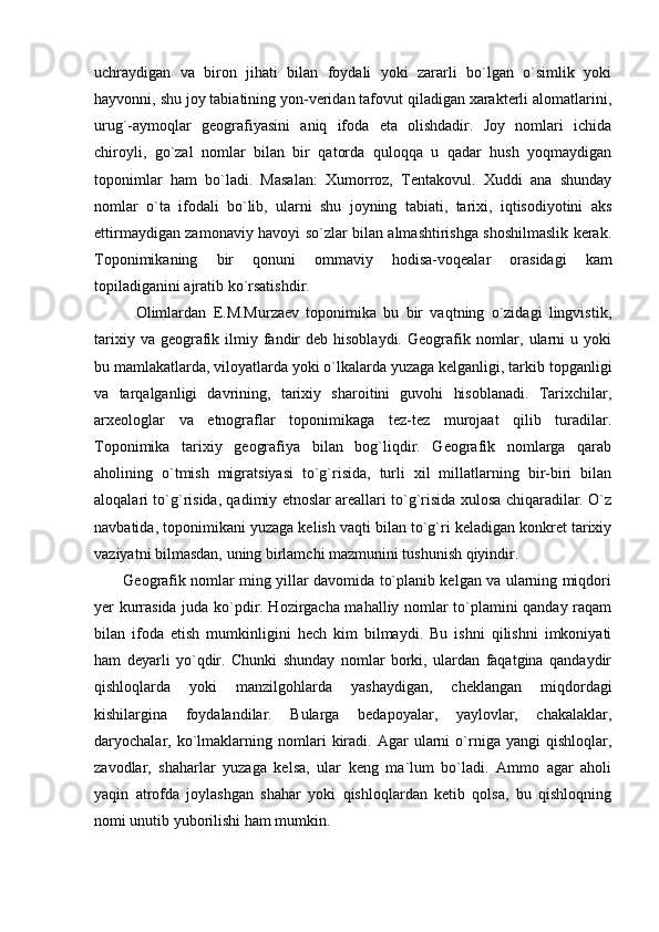 uchraydigan   va   biron   jihati   bilan   foydali   yoki   zararli   bo`lgan   o`simlik   yoki
hayvonni, shu joy tabiatining yon-veridan tafovut qiladigan xarakterli alomatlarini,
urug`-aymoqlar   geografiyasini   aniq   ifoda   eta   olishdadir.   Joy   nomlari   ichida
chiroyli,   go`zal   nomlar   bilan   bir   qatorda   quloqqa   u   qadar   hush   yoqmaydigan
toponimlar   ham   bo`ladi.   Masalan:   Xumorroz,   Tentakovul.   Xuddi   ana   shunday
nomlar   o`ta   ifodali   bo`lib,   ularni   shu   joyning   tabiati,   tarixi,   iqtisodiyotini   aks
ettirmaydigan zamonaviy havoyi so`zlar bilan almashtirishga shoshilmaslik kerak.
Toponimikaning   bir   qonuni   ommaviy   hodisa-voqealar   orasidagi   kam
topiladiganini ajratib ko`rsatishdir. 
            Olimlardan   E.M.Murzaev   toponimika   bu   bir   vaqtning   o`zidagi   lingvistik,
tarixiy  va geografik ilmiy  fandir  deb  hisoblaydi.  Geografik  nomlar,  ularni  u  yoki
bu mamlakatlarda, viloyatlarda yoki o`lkalarda yuzaga kelganligi, tarkib topganligi
va   tarqalganligi   davrining,   tarixiy   sharoitini   guvohi   hisoblanadi.   Tarixchilar,
arxeologlar   va   etnograflar   toponimikaga   tez-tez   murojaat   qilib   turadilar.
Toponimika   tarixiy   geografiya   bilan   bog`liqdir.   Geografik   nomlarga   qarab
aholining   o`tmish   migratsiyasi   to`g`risida,   turli   xil   millatlarning   bir-biri   bilan
aloqalari to`g`risida, qadimiy etnoslar areallari to`g`risida xulosa chiqaradilar. O`z
navbatida, toponimikani yuzaga kelish vaqti bilan to`g`ri keladigan konkret tarixiy
vaziyatni bilmasdan, uning birlamchi mazmunini tushunish qiyindir. 
           Geografik nomlar ming yillar davomida to`planib kelgan va ularning miqdori
yer kurrasida juda ko`pdir. Hozirgacha mahalliy nomlar to`plamini qanday raqam
bilan   ifoda   etish   mumkinligini   hech   kim   bilmaydi.   Bu   ishni   qilishni   imkoniyati
ham   deyarli   yo`qdir.   Chunki   shunday   nomlar   borki,   ulardan   faqatgina   qandaydir
qishloqlarda   yoki   manzilgohlarda   yashaydigan,   cheklangan   miqdordagi
kishilargina   foydalandilar.   Bularga   bedapoyalar,   yaylovlar,   chakalaklar,
daryochalar,  ko`lmaklarning   nomlari   kiradi.   Agar   ularni   o`rniga   yangi   qishloqlar,
zavodlar,   shaharlar   yuzaga   kelsa,   ular   keng   ma`lum   bo`ladi.   Ammo   agar   aholi
yaqin   atrofda   joylashgan   shahar   yoki   qishloqlardan   ketib   qolsa,   bu   qishloqning
nomi unutib yuborilishi ham mumkin. 