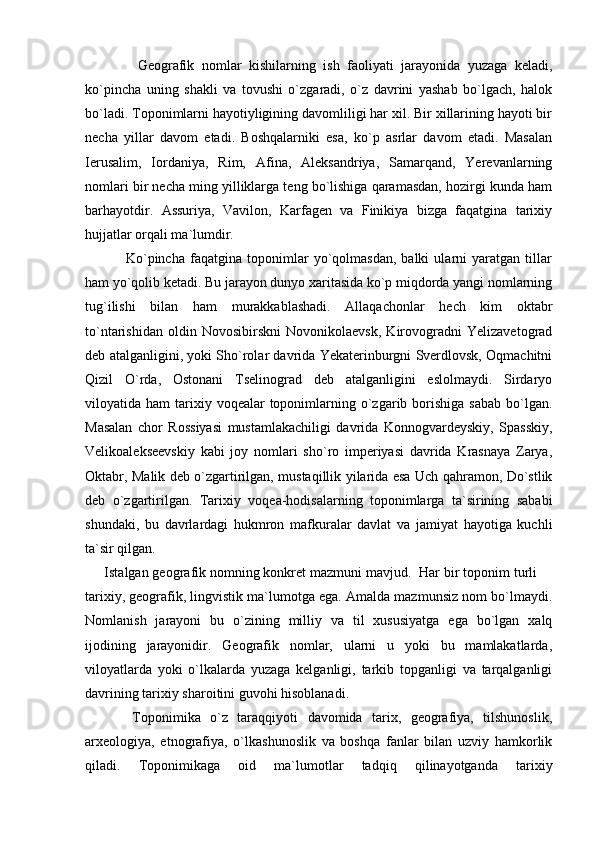               Geografik   nomlar   kishilarning   ish   faoliyati   jarayonida   yuzaga   keladi,
ko`pincha   uning   shakli   va   tovushi   o`zgaradi,   o`z   davrini   yashab   bo`lgach,   halok
bo`ladi. Toponimlarni hayotiyligining davomliligi har xil. Bir xillarining hayoti bir
necha   yillar   davom   etadi.   Boshqalarniki   esa,   ko`p   asrlar   davom   etadi.   Masalan
Ierusalim,   Iordaniya,   Rim,   Afina,   Aleksandriya,   Samarqand,   Yerevanlarning
nomlari bir necha ming yilliklarga teng bo`lishiga qaramasdan, hozirgi kunda ham
barhayotdir.   Assuriya,   Vavilon,   Karfagen   va   Finikiya   bizga   faqatgina   tarixiy
hujjatlar orqali ma`lumdir.
                Ko`pincha   faqatgina   toponimlar   yo`qolmasdan,   balki   ularni   yaratgan   tillar
ham yo`qolib ketadi. Bu jarayon dunyo xaritasida ko`p miqdorda yangi nomlarning
tug`ilishi   bilan   ham   murakkablashadi.   Allaqachonlar   hech   kim   oktabr
to`ntarishidan   oldin   Novosibirskni   Novonikolaevsk,   Kirovogradni   Yelizavetograd
deb atalganligini, yoki Sho`rolar davrida Yekaterinburgni Sverdlovsk, Oqmachitni
Qizil   O`rda,   Ostonani   Tselinograd   deb   atalganligini   eslolmaydi.   Sirdaryo
viloyatida ham   tarixiy  voqealar  toponimlarning o`zgarib borishiga  sabab  bo`lgan.
Masalan   chor   Rossiyasi   mustamlakachiligi   davrida   Konnogvardeyskiy,   Spasskiy,
Velikoalekseevskiy   kabi   joy   nomlari   sho`ro   imperiyasi   davrida   Krasnaya   Zarya,
Oktabr, Malik deb o`zgartirilgan, mustaqillik yilarida esa Uch qahramon, Do`stlik
deb   o`zgartirilgan.   Tarixiy   voqea-hodisalarning   toponimlarga   ta`sirining   sababi
shundaki,   bu   davrlardagi   hukmron   mafkuralar   davlat   va   jamiyat   hayotiga   kuchli
ta`sir qilgan. 
     Istalgan geografik nomning konkret mazmuni mavjud.  Har bir toponim turli 
tarixiy, geografik, lingvistik ma`lumotga ega. Amalda mazmunsiz nom bo`lmaydi.
Nomlanish   jarayoni   bu   o`zining   milliy   va   til   xususiyatga   ega   bo`lgan   xalq
ijodining   jarayonidir.   Geografik   nomlar,   ularni   u   yoki   bu   mamlakatlarda,
viloyatlarda   yoki   o`lkalarda   yuzaga   kelganligi,   tarkib   topganligi   va   tarqalganligi
davrining tarixiy sharoitini guvohi hisoblanadi. 
          Toponimika   o`z   taraqqiyoti   davomida   tarix,   geografiya,   tilshunoslik,
arxeologiya,   etnografiya,   o`lkashunoslik   va   boshqa   fanlar   bilan   uzviy   hamkorlik
qiladi.   Toponimikaga   oid   ma`lumotlar   tadqiq   qilinayotganda   tarixiy 