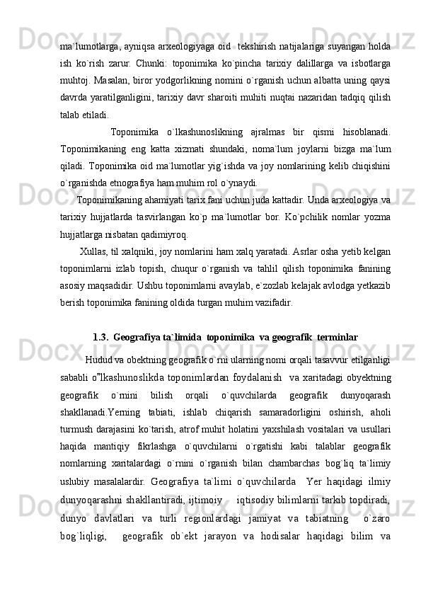 ma`lumotlarga,   ayniqsa   arxeologiyaga  oid     tekshirish   natijalariga   suyangan   holda
ish   ko`rish   zarur.   Chunki:   toponimika   ko`pincha   tarixiy   dalillarga   va   isbotlarga
muhtoj. Masalan, biror yodgorlikning nomini o`rganish uchun albatta uning qaysi
davrda  yaratilganligini,  tarixiy  davr  sharoiti  muhiti  nuqtai  nazaridan  tadqiq  qilish
talab etiladi.
            Toponimika   o`lkashunoslikning   ajralmas   bir   qismi   hisoblanadi.
Toponimikaning   eng   katta   xizmati   shundaki,   noma`lum   joylarni   bizga   ma`lum
qiladi. Toponimika oid ma`lumotlar yig`ishda va joy nomlarining kelib chiqishini
o`rganishda etnografiya ham muhim rol o`ynaydi.
      Toponimikaning ahamiyati tarix fani uchun juda kattadir. Unda arxeologiya va
tarixiy   hujjatlarda   tasvirlangan   ko`p   ma`lumotlar   bor.   Ko`pchilik   nomlar   yozma
hujjatlarga nisbatan qadimiyroq. 
       Xullas, til xalqniki, joy nomlarini ham xalq yaratadi. Asrlar osha yetib kelgan
toponimlarni   izlab   topish,   chuqur   o`rganish   va   tahlil   qilish   toponimika   fanining
asosiy maqsadidir. Ushbu toponimlarni avaylab, e`zozlab kelajak avlodga yetkazib
berish toponimika fanining oldida turgan muhim vazifadir.
1.3.  G eografiya ta`limida  toponimika  va geografik  terminlar
H udud va obektning geografik o`rni ularning nomi orqali tasavvur etilganligi
sababli   o lkashunoslikda toponimlardan foydalanish   va x aritadagi  obyektning
geografik   о`rnini   bilish   orqali   о`quvchilarda   geografik   dunyoqarash
shakllanadi.Yerning   tabiati,   ishlab   chiqarish   samaradorligini   oshirish,   aholi
turmush   darajasini   kо`tarish,   atrof   muhit   holatini   yaxshilash   vositalari   va   usullari
haqida   mantiqiy   fikrlashga   о`quvchilarni   о`rgatishi   kabi   talablar   geografik
nomlarning   xaritalardagi   о`rnini   о`rganish   bilan   chambarchas   bog`liq   ta`limiy
uslubiy   masalalardir.   Geografiya   ta`lim i   o`quvchilarda     Yer   haqidagi   ilmiy
dunyoqarashni shakllantiradi, ijtimoiy   iqtisodiy bilimlarni tarkib topdiradi,	

dunyo   davlatlari   va   turli   regionlardagi   jamiyat   va   tabiatning     o`zaro
bog`liqligi,     geografik   ob`ekt   jarayon   va   hodisalar   haqidagi   bilim   va 