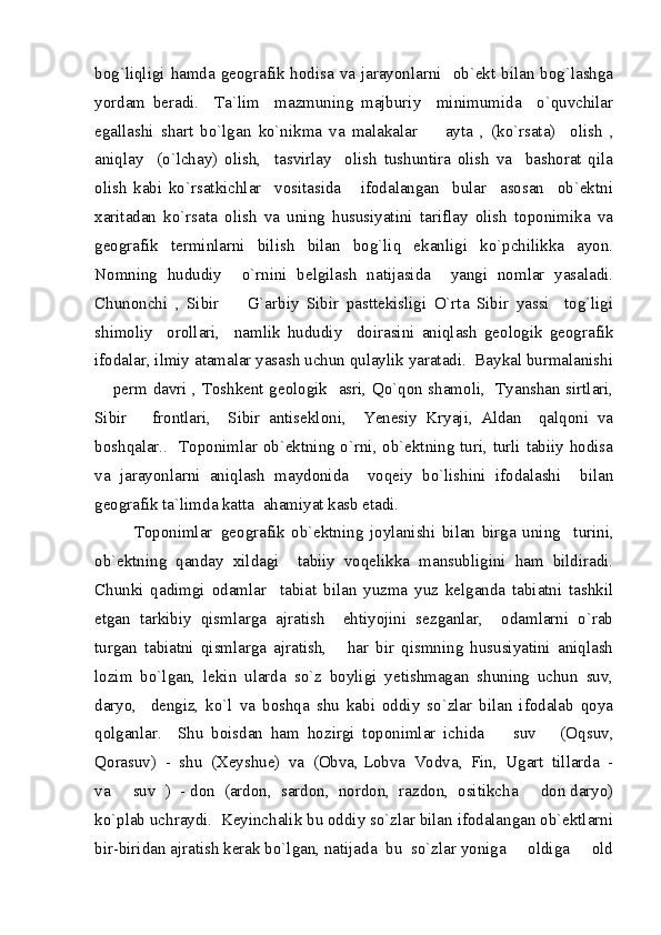 bog`liqligi hamda geografik hodisa va jarayonlarni   ob`ekt bilan bog`lashga
yordam   beradi.     Ta`lim     mazmuning   majburiy     minimumida     o`quvchilar
egallashi   shart   bo`lgan   ko`nikma   va   malakalar     ayta   ,   (ko`rsata)     olish   ,
aniqlay     (o`lchay)   olish,     tasvirlay     olish   tushuntira   olish   va     bashorat   qila
olish   kabi   ko`rsatkichlar     vositasida       ifodalangan     bular     asosan     ob`ektni
xaritadan   ko`rsata   olish   va   uning   hususiyatini   tariflay   olish   toponimika   va
geografik   terminlarni   bilish   bilan   bog`liq   ekanligi   ko`pchilikka   ayon.
Nomning   hududiy     o`rnini   belgilash   natijasida     yangi   nomlar   yasaladi.
Chunonchi   ,   Sibir     G`arbiy   Sibir   pasttekisligi   O`rta   Sibir   yassi     tog`ligi	

shimoliy     orollari,     namlik   hududiy     doirasini   aniqlash   geologik   geografik
ifodalar, ilmiy atamalar yasash uchun qulaylik yaratadi.  Baykal burmalanishi
 perm davri , Toshkent geologik   asri, Qo`qon shamoli,   Tyanshan sirtlari,	

Sibir       frontlari,     Sibir   antisekloni,     Yenesiy   Kryaji,   Aldan     qalqoni   va
boshqalar..   Toponimlar ob`ektning o`rni, ob`ektning turi, turli tabiiy hodisa
va   jarayonlarni   aniqlash   maydonida     voqeiy   bo`lishini   ifodalashi     bilan
geografik ta`limda katta  ahamiyat kasb etadi.  
Toponimlar  geografik  ob`ektning   joylanishi   bilan   birga   uning     turini,
ob`ektning   qanday   xildagi     tabiiy   voqelikka   mansubligini   ham   bildiradi.
Chunki   qadimgi   odamlar     tabiat   bilan   yuzma   yuz   kelganda   tabiatni   tashkil
etgan   tarkibiy   qismlarga   ajratish     ehtiyojini   sezganlar,     odamlarni   o`rab
turgan   tabiatni   qismlarga   ajratish,       har   bir   qismning   hususiyatini   aniqlash
lozim   bo`lgan,   lekin   ularda   so`z   boyligi   yetishmagan   shuning   uchun   suv,
daryo,     dengiz,   ko`l   va   boshqa   shu   kabi   oddiy   so`zlar   bilan   ifodalab   qoya
qolganlar.     Shu   boisdan   ham   hozirgi   toponimlar   ichida     suv       (Oqsuv,	

Qorasuv)  -  shu  (Xeyshue)  va  (Obva, Lobva  Vodva,  Fin,  Ugart  tillarda  -
va   suv  )  - don  (ardon,  sardon,  nordon,  razdon,  ositikcha   don daryo)	
 
ko`plab uchraydi.  Keyinchalik bu oddiy so`zlar bilan ifodalangan ob`ektlarni
bir-biridan ajratish kerak bo`lgan, natijada  bu  so`zlar yoniga   oldiga   old	
  