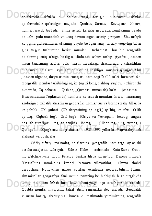 qo`shimcha   sifatida   bu   ob`ekt   rangi,   tezligini   bildiruvchi   sifatlar
qo`shimchalar   qo`shilgan,   natijada     Qizilsuv,   Sarisuv,     Sovuqsuv,     Jilisuv,
nomlari   paydo   bo`ladi.     Shuni   aytish   kerakki   geografik   nomlarning   paydo
bo`lishi    juda  murakkab  va  uzoq  davom  etgan  tarixiy    jarayon.    Shu  tufayli
ko`pgina   gidronimlarni   ularning   paydo   bo`lgan   aniq     tarixiy   voqiyligi   bilan
gina   to`g`ri   tushuntirib   berish   mumkin.   Darhaqiqat     har   bir   geografik
ob`ektning   aniq   o`ziga   hosligini   ifodalash   uchun   tashqi   qiyofasi   jihatdan
inson   tanasining   azolari   yoki   tanish   narsalarga   shakllarnga   o`xshashlikni
bildiruvchi   so`zlarni     ayni   shu   ob`ektning   shakliga     muqova   qilingan.   Shu
jihatdan olganda, daryolarimiz irmoqlari  nomidagi  ko`l   so`zi  harakterlidir. 
Geografik  nomlar tarkibidagi og`iz  (og`zi keng qishloq, yaylov, - Chiroqchi
tumanida,   Oq   dahana     Qishloq   _Qamashi   tumanida)   ko`z     -   (chashma  	
 
Hazorchashma Tojikistonda) nomlarni ko`rsatish mumkin. Inson   tanasining
azolariga o`xshatib ataladigan geografik  nomlar rus va boshqa xalq  tillarida
ko`pchilik     Ob`   gubasi     (Ob   daryosining   qo`ltig`i,)   qo`ltiq,   ko`rfazi     O`lik
qo`ltiq,     Oqbosh   tog`,     Ural   tog`i     (Osiyo   va   Yevropani     belbog`   singari
bog`lab   turadigan     tog`lar   zanjiri)     Beltog`     (Hisor   tog`ining   tarmog`i)	

Qoraqo`l    -  (Qirg`izistondagi shahar    1925-1992  yillarda   Prijivalskiy deb	

atalgan)  va boshqalar.  
Oddiy   sifatiy     ma`nodagi   so`zlarning     geografik     nomlarga     aylanishi
barcha xalqlarda   uchraydi.     Sahroi   Kabir   - arabchada     Kata Sahro   Gobi-
mo`g`ilcha-suvsiz   cho`l, Pereniy   basklar tilida   piren-tog`, Denepr   irmog`i
Desna ning     nomi-o`ng     irmoqi     Ivanova     viloyatidagi       Shuya     shahri	
 
daryochasi.     Nomi-chap     irmoq     so`zlari     ekanligini    geograf   bilishi     lozim.
shu misollar  geografiya  fani  uchun  nomning kelib chiqishi bilan birgalikda
uning   ma`nosini   bilish   ham   katta   ahamiyatga   ega   ekanligini   ko`rsatadi.
Odatda   nomlar   ma`nosini   tahlil   etish   semantika   deb   ataladi.   Geografik
xususan   hozirgi   siyosiy   va     kundalik     matbuotda   yurtimizning   geografik 