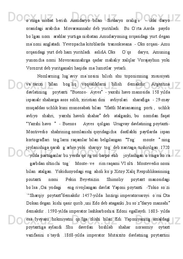 o`rniga   nisbat   berish   Amudaryo   bilan     Sirdaryo   oralig`i     -   ikki   daryo
orasidagi   arabcha     Movaraunnahr   deb   yuritiladi.     Bu   O`rta   Asrda     paydo
bo`lgan  nom    arablar  yurtiga  nisbatan  Amudaryoning  orqasidagi  yurt  degan
ma`noni anglatadi. Yevropacha kitoblarda   transokseana   - Oks orqasi- Amu
orqasidagi yurt deb ham yuritiladi.   aslidA Oks   O`qs   daryo,   Amuning 
yunoncha   nomi   Movoraunnahrga   qadar   mahaliy   xalqlar   Vorajayhun   yoki
Vorozrut deb yuritganalri haqida  ma`lumotlar  yetarli.  
Nomlarning   lug`aviy   ma`nosini   bilish   shu   toponimning   xususiyati
va   tarixi     bilan     bog`liq     voqealiklarni     bilish     demakdir.     Argentina
davlatining       poytaxti    Buenos-   Ayres    - yaxshi havo manosida. 158 yilda	
 
ispanalr shaharga asos solib, xiristian dini     avliyolari     sharafiga   - 29-may
muqaddas uchlik kuni munosabati bilan    Ifattli Mariananing   porti ,   uchlik	

avliyo     shahri,     yaxshi   havoli   shahar   deb     atalganki,   bu     nomdan   faqat	

Yaxshi  havo         -  Buenos    Ayres    qolgan    Urugvay  davlatining  poytaxti-	
 	
Montivedio   shahrining nomlanishi quyidagicha:   dastlabki   paytlarda   ispan
kortograflari     tog`larni   raqamlar   bilan   belgilangan     Tog`     monte       ning	
 	
joylanishiga qarab  g`arbiy yoki  sharqiy  tog` deb xaritaga  tushirilgan .1720
yilda  partuganlar   bu  yerda   qo`rg`on   barpo   etib   joylashgan   o`rniga  ko`ra	
 
garbdan oltinchi  tog`  Monte- ve  rim raqami VI olti . Montevedio nomi
  
bilan  atalgan.  Yokidunyodagi eng  aholi ko`p Xitoy Xalq Respublikasininig
poutaxti     nomi   Pekin   Beyetsizin   Shimoliy     poytaxt   manosidagi	
 
bo`lsa   ,Osi   yodagi       eng   rivojlangan   davlat   Yaponi   poytaxti     -Tokio   so`zi
`”Sharqiy   poytaxt demakdir .1457-yilda   hozirgi imperatorsaroyi   o`rni Ota

Dokan degan  kishi qasir qurib ,uni Edo deb ataganki ,bu so`z daryo mansabi	
 
demakdir . 1590-yilda imperator lashkarboshisi Edoni egallaydi. 1603- yilda
esa   Iyeyasu   hokmiyatni   qo`lga   olishi   bilan   Edi   Yaponiyaning   amaldagi
poytaxtiga   aylandi   .Shu     davrdan     boshlab     shahar     norasmiy     oytaxt
vazifasini   o`taydi   .1868-yilda   imperator   Mutsixito   davlatning   poytaxtini 