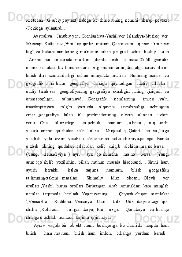 Kiotodan  (G`arbiy poytaxt) Edoga  ko`chirib ,uning  nomini  Sharqi  poytaxt
-Tokioga  aylantirdi .
      Avstraliya  Janubiy yer , Grenlandiya-Yashil yer ,Islandiya-Muzloq  yer,
Missisipi-Katta  suv ,Himolay-qorlar  makoni, Qoraqurum  qorsiz o`rmonsiz	

tog`  va  hakozo nomlarning  ma`nosini  bilish  geogra f  uchun  kasbiy  burch
. Ammo   har   bir darsda   muallim   ,domla   hech   bo`lmasa 25-50   georafik
nomni  ishlatadi ,bu  tomonimlarni  eng  muhimlarini ,diqqatga  sazovorlarini
bilish  dars  samaradorligi  uchun  nihoyatda  muhi m . Nomning manosi  va
geografik   o`rni-bular     geografiya     darsiga     qoyiladigan     odatiy     talablar   ,
oddiy   talab esa    geografiyaning   geografiya  ekanligini ,uning   qiziqarli  va
ommabopligini     ta`minlaydi   .Geografik     nomlarning     imlosi   ,ya`ni
transkriptsiyasi   to`g`ri     yozilishi     o`quvchi     savodxonligi     uchungina	

emas   ,geografiya     bilan     til     predmetlarining     o`zaro     a`loqasi     uchun
zarur   .Ona     tilimizdagi     ko`pchilik     nomlarni   ,albatta   ,   o`q   uvchi
yozadi ,ammo   qo`shaloq   so`z   bo`lsa   Mingbuloq ,Qatortol bo`lsa ,birga	

yozilishi  yoki  ayrim  yozilishi  o`zlashtirish  katta  ahamiyatga  ega . Bunda
o`zbek   tilining   qoidalari   talabidan   kelib   chiqib , alohida   ma`no bersa 	

(Yangi     zelandiyiya   )   ayri   ayri   qo`shimcha     ma`no     bersa     (Yangi	

arim )qo`shilib   yozilishini   bilish   muhim   masala   hisoblandi   . Shuni   ham
aytish     kerakki   ,   kalka   tarjima     nomlarni     bilish   geografikn
 
ta`limningetakchi   masalasi   .   Shimoliy     Muz     okeani,   Olovli     yer
orollari ,Yashil  burun  orollari ,Birlashgan  Arab  Amirliklari  kabi  minglab
nomlar     tarjimada     beriladi   .Yaponiyaning     Quyosh   chiqar     mamlakat	
 
,Vensuella     Kichkina     Vensuiya   ,   Ulan     Ude   Ude     daryosidagi     qizi	
	  
shahar   ,Kolorada     bo`lgan   daryo,   Rio   negru     -Qoradaryo     va   boshqa	
 
shunga o`xshash  nomzod  tarjima  qijinmaydi . 
         Ayniv   vaqtda bir   ob`ekt   nomi   boshqasiga   ko`chirilishi   haqida   ham
bilish     ham   ma`noni     bilish   ,ham     imloni     bilishga     yordam     beradi   .	
 