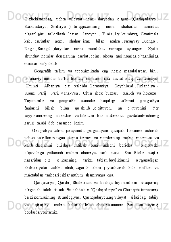 O`zbekistondagi     uchta     viloytat     nomi     daryodan     o`tgan     (Qashqadaryo   ,
Surxondaryo,   Sirdaryo   )   to`qqistasining     nomi     shaharlar     nomidan
o`tganligini     ta`kidlash     lozim   .   Jazoyer     ,   Tunis   ,Lyuksimburg   ,Gvatimala
kabi   davlatlar     nomi     shahar   ismi     bilan     atalsa   ,Paragvay   ,Kongo   ,
Negir   ,Sinegal   ,daryolari     nomi     mamlakat     nomiga     aylangan   .   Xyddi
shunday  nomlar  dengizning  davlat ,oqim , okean  qari nomiga o`tganligiga
misolar  ko`pchilik .
            Geografik     ta`lim     va     toponimikada     eng     nozik     masalalardan     biri   ,
an`anaviy  nomlar  bo`lib, bunday  nomlarni  shu  davlat  xalqi  tushunmaydi
.Chunki   Albaniya     o`z     xalqida   Germaniya   Doychland   ,Finlandiya   - 
Suomi, Parij  Pari, Vena-Ven ,   Oltin   shox   buxtasi  Xalich   va   hokozo .	
 
Toponimlar     va     geografik     atamalar     haqidagi     ta`limot   geografiya	

fanlarini     bilish     bilan     qo`shilib   ,o`qituvchi     na     o`quvchini     Yer
sayyoramizning     obektlari   va tabiatini   koz   oldimizda   gavdalantirishning
zaruri  talabi  deb  qaramoq  lozim . 
       Geografiya  talimi  jarayonida  geografiyani  qiziqarli  tomonini  oshirish
uchun  ta`riflanayotgan  atama  termin  va  nomlarning  ma`no  mazmuni  va
kelib   chiqishini     bilishga     intilish     buni     imkoni     boricha         o`qituvchi
o`quvchiga   yetkazish   muhim   ahamiyat   kasb   etadi .   Shu   fikrlar   nuqtai
nazaridan   o`z     o`lkasining     tarixi,   tabiati,boyliklarini     o`rganadigan
ekskursiyalar    tashkil    etish,  tugarak    ishini   joylashtirish    kabi    sinfdan   va
maktabdan  tashqari ishlar muhim  ahamiyatga  ega.
        Qasqadaryo , Qarshi , Shahrisabz  va  boshqa  toponimlarni   chuqurroq
o`rganish  talab  etiladi. Bu  ishda biz   Qashqadqryo  va Chiroqchi tumaninig	
 
ba`zi nomlarining  etimologiyasi, Qashqadaryoning viloyat    sifatidagi  tabiiy
va     iqtisqdiy     izohini   keltirish   bilan   chegaralanamiz.   Biz   buni   keyingi
boblarda yoritamiz. 