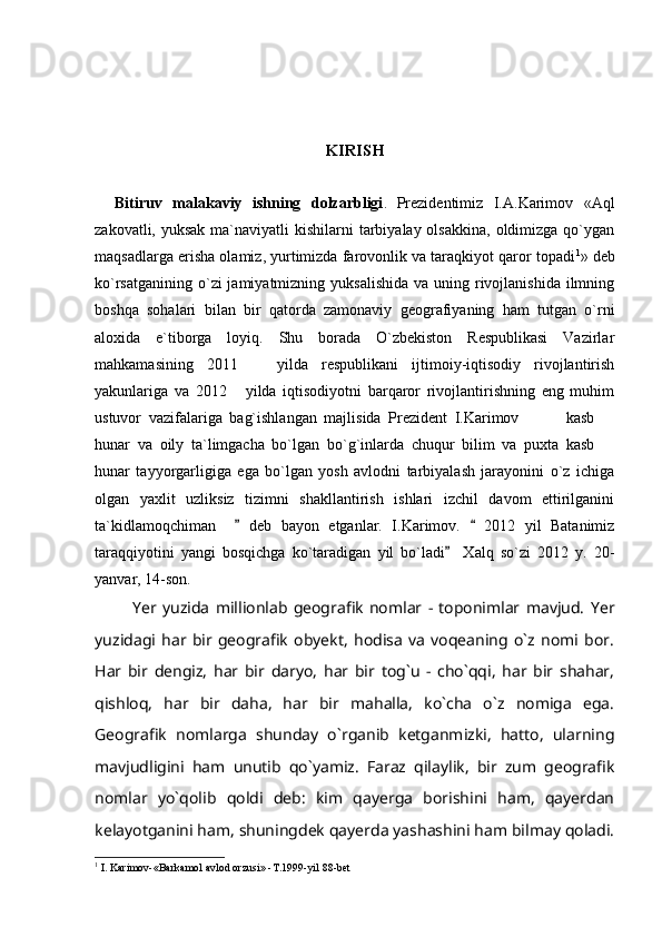 KIRISH
Bitiruv   malakaviy   ishning   dolzarbligi .   Prezidentimiz   I.A.Karimov   «Aql
zakovatli, yuksak  ma`naviyatli  kishilarni  tarbiyalay olsakkina,  oldimizga  qo`ygan
maqsadlarga erisha olamiz, yurtimizda farovonlik va taraqkiyot qaror topadi 1
» deb
ko`rsatganining  o`zi  jamiyatmizning yuksalishida  va uning rivojlanishida ilmning
boshqa   sohalari   bilan   bir   qatorda   zamonaviy   geografiyaning   ham   tutgan   o`rni
aloxida   e`tiborga   loyiq.   Shu   borada   O`zbekiston   Respublikasi   Vazirlar
mahkamasining   2011     yilda   respublikani   ijtimoiy-iqtisodiy   rivojlantirish
yakunlariga   va   2012   yilda   iqtisodiyotni   barqaror   rivojlantirishning   eng   muhim	

ustuvor   vazifalariga   bag`ishlangan   majlisida   Prezident   I.Karimov       kasb  	
  
hunar   va   oily   ta`limgacha   bo`lgan   bo`g`inlarda   chuqur   bilim   va   puxta   kasb  	

hunar   tayyorgarligiga   ega   bo`lgan   yosh   avlodni   tarbiyalash   jarayonini   o`z   ichiga
olgan   yaxlit   uzliksiz   tizimni   shakllantirish   ishlari   izchil   davom   ettirilganini
ta`kidlamoqchiman       deb   bayon   etganlar.   I.Karimov.     2012   yil   Batanimiz	
 
taraqqiyotini   yangi   bosqichga   ko`taradigan   yil   bo`ladi     Xalq   so`zi   2012   y.   20-	

yanvar, 14-son.
Yer   yuzida   millionlab   geografik   nomlar   -   toponimlar   mavjud.   Yer
yuzidagi   har   bir   geografik   obyekt,   hodisa   va   voqeaning   o`z   nomi   bor.
Har   bir   dengiz,   har   bir   daryo,   har   bir   tog`u   -   cho`qqi,   har   bir   shahar,
qishloq,   har   bir   daha,   har   bir   mahalla,   ko`cha   o`z   nomiga   ega.
Geografik   nomlarga   shunday   o`rganib   ketganmizki,   hatto,   ularning
mavjudligini   ham   unutib   qo`yamiz.   Faraz   qilaylik,   bir   zum   geografik
nomlar   yo`qolib   qoldi   deb:   kim   qayerga   borishini   ham,   qayerdan
kelayotganini ham, shuningdek qayerda yashashini ham bilmay qoladi.
1
 I. Karimov-«Barkamol avlod orzusi» -T.1999-yil 88-bet  