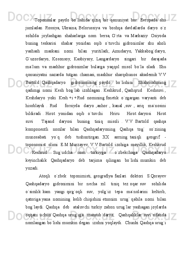         Toponimlar  paydo  bo`lishida  qiziq  bir  qonuniyat  bor.  Evropada  shu
jumladan  Rossiya, Ukraina, Belorussiya  va  boshqa  davlatlarda  daryo  o`z
sohilda    joylashgan     shaharlarga    nom     bersa,  O`rta     va   Markaziy    Osiyoda
buning    teskarisi      shahar    yonidan    oqib    o`tuvchi    gidronimlar    shu     aholi
yashash     maskani     nomi     bilan     yuritiladi;   Amudaryo,   Yakkabog`daryo,
G`uzordaryo,   Kosonsoy,   Kasbiysoy,   Langardaryo     singari     bir     darajada
ma`lum  va  mashhur  gidronimlar  bularga  yaqqol  misol  bo`la  oladi . Shu
qonuniyatni  nazarda  tutgan  chamasi, mashhur  sharqshunos  akademik V.V
Bartold   Qashqadaryo     gidronimining   paydo     bo`lishini     Shahrisabzning
qadimgi  nomi  Kesh  bog`lab  izohlagan . Keshkrud , Qashqrud  Keshsuvi ,
Keshdaryo  yoki   Kesh +i +Rud   nomining fonetik  o`zgargan   varyanti  deb
hisoblaydi   .   Rud     forsiyda     daryo   ,anhor   ,   kanal   ,suv   ,   ariq     ma`nosini	

bildiradi   .   Hirot     yonidan     oqib     o`tuvchi     Hriru     Hirot   daryosi   Hirot	
  
suvi     Tajand     daryosi     buning     tiniq     misoli   .   V.V   Bartold     qashqa	

komponentli     nomlar     bilan     Qashqadaryoning     Qashqa     tog`     so`zining
munosabati     yo`q     deb     tushuntirgan.   XX     asrning   taniqli     geogrif     -
toponomist  olimi  E.M Murzayev, V.V.Bartold  izohiga  moyillik, Keshkrud
  Keshrud   Sug`udcha     nom     turkiyga     o`zbekchaga     Qashqadaryo	
  
keyinchalik     Qashqadaryo     deb     tarjima     qilingan     bo`lishi   mumkin     deb
yozadi. 
              Atoqli     o`zbek     toponimisti,   geografiya   fanlari     doktori     S.Qorayev
Qashqadaryo     gidronimini     bir     necha     xil       tiniq     tez   oqar   suv       sohilida
o`simlik   kam     yangi   qirg`oqli     suv,     yolg`iz     tepa     ma`nolarini     keltirib,
qatoriga yana   nomining   kelib chiqishini etnonim   urug` qabila   nomi   bilan
bog`laydi.   Qashqa     deb     ataluvchi   turkiy   zabon   urug`lar   yashagan   joylarda
oqqani   uchun   Qashqa   urug`iga     mansub   daryo,     Qashqaliklar   suvi   sifatida
nomlangan bo`lishi mumkin degan   izohni yoqlaydi.   Chunki Qashqa urug`i 