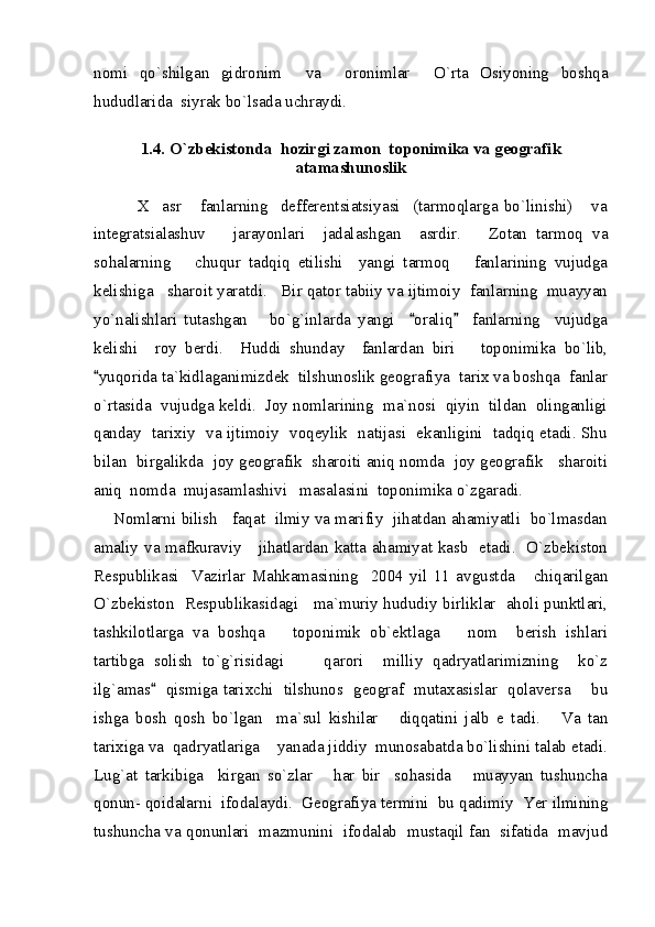nomi   qo`shilgan   gidronim     va     oronimlar     O`rta   Osiyoning   boshqa
hududlarida  siyrak bo`lsada uchraydi.  
1.4. O`zbekistonda  hozirgi zamon  toponimika va geografik
atamashunoslik
      
              X     asr       fanlarning     defferentsiatsiyasi     (tarmoqlarga   bo`linishi)       va
integratsialashuv       jarayonlari     jadalashgan     asrdir.       Zotan   tarmoq   va
sohalarning       chuqur   tadqiq   etilishi     yangi   tarmoq       fanlarining   vujudga
kelishiga   sharoit yaratdi.   Bir qator tabiiy va ijtimoiy  fanlarning  muayyan
yo`nalishlari   tutashgan       bo`g`inlarda   yangi     oraliq     fanlarning     vujudga 
kelishi     roy   berdi.     Huddi   shunday     fanlardan   biri       toponimika   bo`lib,
yuqorida ta`kidlaganimizdek  tilshunoslik geografiya  tarix va boshqa  fanlar	

o`rtasida  vujudga keldi.  Joy nomlarining  ma`nosi  qiyin  tildan  olinganligi
qanday   tarixiy   va ijtimoiy   voqeylik   natijasi   ekanligini   tadqiq etadi. Shu
bilan  birgalikda  joy geografik  sharoiti aniq nomda  joy geografik   sharoiti
aniq  nomda  mujasamlashivi   masalasini  toponimika o`zgaradi.
     Nomlarni bilish   faqat  ilmiy va marifiy  jihatdan ahamiyatli  bo`lmasdan
amaliy va mafkuraviy     jihatlardan katta ahamiyat kasb   etadi.   O`zbekiston
Respublikasi     Vazirlar   Mahkamasining     2004   yil   11   avgustda       chiqarilgan
O`zbekiston   Respublikasidagi     ma`muriy hududiy birliklar   aholi punktlari,
tashkilotlarga   va   boshqa       toponimik   ob`ektlaga       nom     berish   ishlari
tartibga   solish   to`g`risidagi         qarori     milliy   qadryatlarimizning     ko`z
ilg`amas    qismiga tarixchi   tilshunos   geograf   mutaxasislar   qolaversa       bu	

ishga   bosh   qosh   bo`lgan     ma`sul   kishilar       diqqatini   jalb   e   tadi.       Va   tan
tarixiga va  qadryatlariga    yanada jiddiy  munosabatda bo`lishini talab etadi.
Lug`at   tarkibiga     kirgan   so`zlar       har   bir     sohasida       muayyan   tushuncha
qonun- qoidalarni  ifodalaydi.  Geografiya termini  bu qadimiy  Yer ilmining
tushuncha va qonunlari  mazmunini  ifodalab  mustaqil fan  sifatida  mavjud 