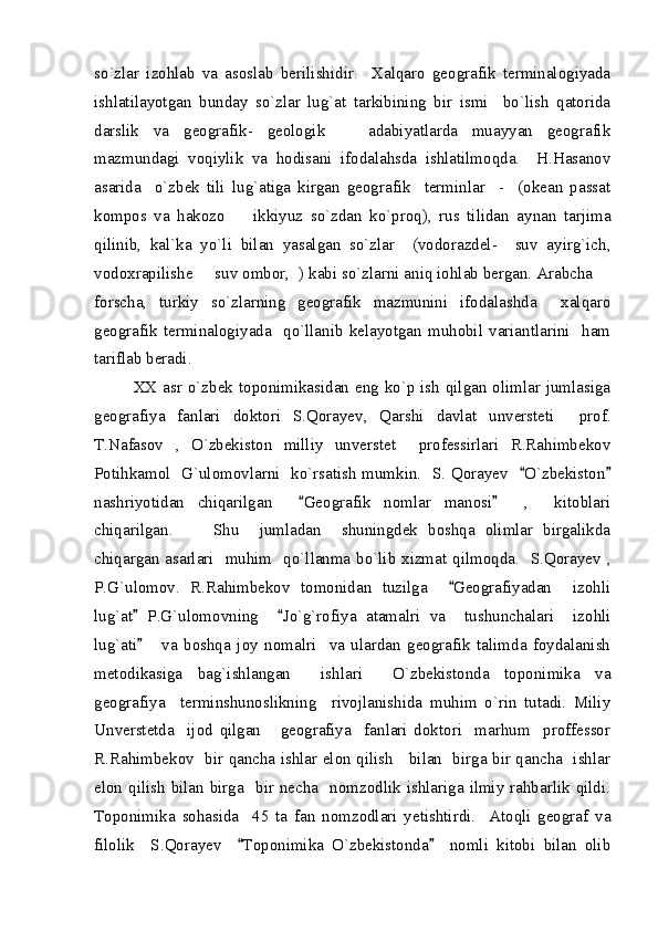 so`zlar   izohlab   va   asoslab   berilishidir.     Xalqaro   geografik   terminalogiyada
ishlatilayotgan   bunday   so`zlar   lug`at   tarkibining   bir   ismi     bo`lish   qatorida
darslik   va   geografik-   geologik       adabiyatlarda   muayyan   geografik
mazmundagi   voqiylik   va   hodisani   ifodalahsda   ishlatilmoqda.     H.Hasanov
asarida     o`zbek   tili   lug`atiga   kirgan   geografik     terminlar     -     (okean   passat
kompos   va   hakozo     ikkiyuz   so`zdan   ko`proq),   rus   tilidan   aynan   tarjima
qilinib,   kal`ka   yo`li   bilan   yasalgan   so`zlar     (vodorazdel-     suv   ayirg`ich,
vodoxrapilishe   suv ombor,  ) kabi so`zlarni aniq iohlab bergan. Arabcha 	
 
forscha,   turkiy   so`zlarning   geografik   mazmunini   ifodalashda     xalqaro
geografik   terminalogiyada     qo`llanib   kelayotgan   muhobil   variantlarini     ham
tariflab beradi.  
XX asr o`zbek toponimikasidan eng ko`p ish qilgan olimlar jumlasiga
geografiya   fanlari   doktori   S.Qorayev,   Qarshi   davlat   unversteti     prof.
T.Nafasov   ,   O`zbekiston   milliy   unverstet     professirlari   R.Rahimbekov
Potihkamol   G`ulomovlarni   ko`rsatish mumkin.   S. Qorayev    O`zbekiston	
 
nashriyotidan   chiqarilgan     Geografik   nomlar   manosi     ,     kitoblari	
 
chiqarilgan.         Shu     jumladan     shuningdek   boshqa   olimlar   birgalikda
chiqargan asarlari   muhim   qo`llanma bo`lib xizmat qilmoqda.   S.Qorayev ,
P.G`ulomov.   R.Rahimbekov   tomonidan   tuzilga     Geografiyadan     izohli	

lug`at   P.G`ulomovning     Jo`g`rofiya   atamalri   va     tushunchalari     izohli	
 
lug`ati       va   boshqa   joy   nomalri     va   ulardan   geografik   talimda   foydalanish

metodikasiga   bag`ishlangan     ishlari     O`zbekistonda   toponimika   va
geografiya     terminshunoslikning     rivojlanishida   muhim   o`rin   tutadi.   Miliy
Unverstetda     ijod   qilgan       geografiya     fanlari   doktori     marhum     proffessor
R.Rahimbekov   bir qancha ishlar elon qilish     bilan   birga bir qancha   ishlar
elon  qilish bilan  birga   bir necha   nomzodlik  ishlariga  ilmiy  rahbarlik  qildi.
Toponimika   sohasida     45   ta   fan   nomzodlari   yetishtirdi.     Atoqli   geograf   va
filolik     S.Qorayev     Toponimika   O`zbekistonda     nomli   kitobi   bilan   olib	
  