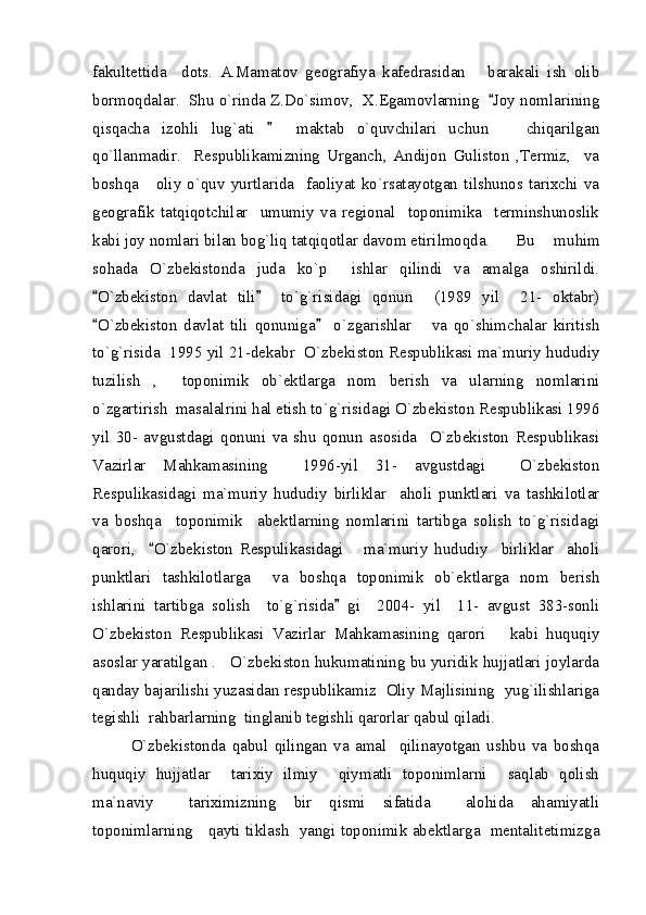 fakultettida     dots.   A.Mamatov   geografiya   kafedrasidan       barakali   ish   olib
bormoqdalar.  Shu o`rinda Z.Do`simov,  X.Egamovlarning   Joy nomlarining
qisqacha   izohli   lug`ati       maktab   o`quvchilari   uchun       chiqarilgan	

qo`llanmadir.     Respublikamizning   Urganch,   Andijon   Guliston   ,Termiz,     va
boshqa       oliy   o`quv   yurtlarida     faoliyat   ko`rsatayotgan   tilshunos   tarixchi   va
geografik   tatqiqotchilar     umumiy   va   regional     toponimika     terminshunoslik
kabi joy nomlari bilan bog`liq tatqiqotlar davom etirilmoqda. Bu     muhim
sohada   O`zbekistonda   juda   ko`p     ishlar   qilindi   va   amalga   oshirildi.
O`zbekiston   davlat   tili     to`g`risidagi   qonun     (1989   yil     21-   oktabr)	
 
O`zbekiston   davlat   tili   qonuniga     o`zgarishlar       va   qo`shimchalar   kiritish
 
to`g`risida  1995 yil 21-dekabr  O`zbekiston Respublikasi ma`muriy hududiy
tuzilish   ,     toponimik   ob`ektlarga   nom   berish   va   ularning   nomlarini
o`zgartirish  masalalrini hal etish to`g`risidagi O`zbekiston Respublikasi 1996
yil   30-   avgustdagi   qonuni   va   shu   qonun   asosida     O`zbekiston   Respublikasi
Vazirlar   Mahkamasining     1996-yil   31-   avgustdagi     O`zbekiston
Respulikasidagi   ma`muriy   hududiy   birliklar     aholi   punktlari   va   tashkilotlar
va   boshqa     toponimik     abektlarning   nomlarini   tartibga   solish   to`g`risidagi
qarori,     O`zbekiston   Respulikasidagi       ma`muriy   hududiy     birliklar     aholi	

punktlari   tashkilotlarga     va   boshqa   toponimik   ob`ektlarga   nom   berish
ishlarini   tartibga   solish     to`g`risida   gi     2004-   yil     11-   avgust   383-sonli	

O`zbekiston   Respublikasi   Vazirlar   Mahkamasining   qarori       kabi   huquqiy
asoslar yaratilgan .   O`zbekiston hukumatining bu yuridik hujjatlari joylarda
qanday bajarilishi yuzasidan respublikamiz  Oliy Majlisining  yug`ilishlariga
tegishli  rahbarlarning  tinglanib tegishli qarorlar qabul qiladi.  
O`zbekistonda   qabul   qilingan   va   amal     qilinayotgan   ushbu   va   boshqa
huquqiy   hujjatlar     tarixiy   ilmiy     qiymatli   toponimlarni     saqlab   qolish
ma`naviy     tariximizning   bir   qismi   sifatida     alohida   ahamiyatli
toponimlarning     qayti tiklash   yangi toponimik abektlarga   mentalitetimizga 