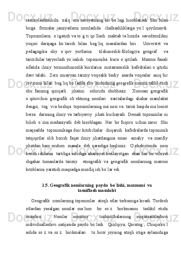 rasmiylashtirilishi     xalq     ma`naviyatining   bir   bo`lagi   hisoblanadi.   Shu   bilan
birga     fermalar   jamiyatlarni   nomlashda     chalkashliklarga   yo`l   qoyilmaydi.
Toponimlarni   o`rgatish va to`g`ri qo`llash   maktab ta`limida   savodxonlikni
yuqori   darajaga   ko`tarish   bilan   bog`liq   masalardan   biri.     Unverstet   va
pedagogika   oliy   o`quv   yurtlarini     tilshunoslik-filologiya   geograf     va
tarixchilar tayyorlash yo`nalish   toponimika   kursi o`qitiladi.   Maxsus fanalr
sifatida  ilmiy  terminshunoslik kurslarini  mutaxassislik  kafedralari o`qitishi
davr talabi.   Zero muayyan tarixiy voqealik badiy   asarda voqealar   aniq bir
joy nomi bilan  bog`liq bo`ladiki shu  hududning geografik nomini tahlil etish
shu   fanning   qiziqarli     jihatini     oshirishi   shubhasiz.     Xususan   geografik
o`qituvchisi   geografik   ob`ektning   nomlari     xaritalardagi   shahar   mamlakat
dengiz,  tog` vca boshqa  toponimlarning ma`nosi va  tarixi haqida ma`lumot
bersa     darsning   ilmiy   va   tarbiyaviy     jihati   kuchayadi.   Demak   toponimlar   ni
bilish  o`zini madaniyatli  deb hisoblagan.  Har  bir fuqoro  uchun zarur.  Shu
maqsadda   toponimikaga doir kitobchalar   chiqarish   kafedralarda toponimik
tatqiqotlar   olib   borish   faqat   ilmiy   jihatdangina   emas     amaliy     va   marifiy
jihatdan  ham  muhim    masala     deb   qarashga  haqlimiz.     O`zbekistonda    nom
berish ishlarini   tartibga solishga ahamiyat berilayotgan   ekan har bir viloyat
shgahar   tumanlarda   tarixiy     etnografik   va   geografik   nomlarning   maxsus
kitoblarini yaratish maqsadga muofiq ish bo`lar edi.  
1.5. Geografik nomlarning  paydo  bo`lishi, mazmuni  va  
tasniflash masalalri
Geografik   nomlarning toponimlar   atoqli otlar turkumiga kiradi. Turdosh
otlardan   yasalgan   nomlar   ma`lum     bir   so`z     birikmasini     tashkil   etishi
mumkin.     Nomlar   umumiy     tushunchalarning   mujassamlashuvi
individuallashivi   natijasida   paydo   bo`ladi.     Qizilqiya,   Qoratog`,   Chuqurko`l
aslida   so`z   va   so`z     birikmalari       to   biror   joyning   atoqli   otiga   aylanishiga 