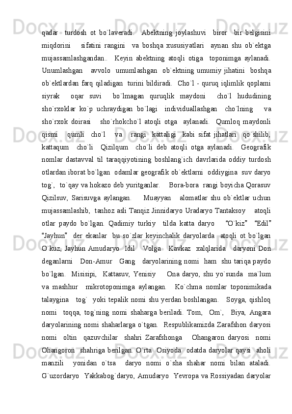 qadar     turdosh   ot   bo`laveradi.     Abektning   joylashuvi     biror     bir   belgisini
miqdorini       sifatini   rangini     va   boshqa   xususiyatlari     aynan   shu   ob`ektga
mujassamlashgandan..     Keyin   abektning   atoqli   otiga     toponimga   aylanadi.
Unumlashgan       avvolo     umumlashgan     ob`ektning   umumiy   jihatini     boshqa
ob`ektlardan farq qiladigan   turini bildiradi.   Cho`l - quruq iqlimlik qoplami
siyrak     oqar   suvi     bo`lmagan   quruqlik   maydoni     cho`l   hududining
sho`rxoklar   ko`p   uchraydigan   bo`lagi     individuallashgan     cho`lning       va
sho`rxok   doirasi       sho`rhokcho`l   atoqli   otga     aylanadi.     Qumloq   maydonli
qismi       qumli     cho`l       va       rangi     kattaligi     kabi   sifat   jihatlari     qo`shilib,
kattaqum     cho`li     Qizilqum     cho`li   deb   atoqli   otga   aylanadi.     Geografik
nomlar   dastavval   til   taraqqiyotining   boshlang`ich   davrlarida   oddiy   turdosh
otlardan iborat bo`lgan   odamlar geografik ob`ektlarni   oddiygina   suv daryo
tog`,  to`qay va hokazo deb yuritganlar.    Bora-bora  rangi boyicha Qorasuv
Qizilsuv,   Sarisuvga   aylangan.         Muayyan       alomatlar   shu   ob`ektlar   uchun
mujassamlashib,  tanhoz asli Tanqiz Jinnidaryo Uradaryo Tantaksoy    atoqli
otlar   paydo   bo`lgan.   Qadimiy   turkiy     tilda   katta   daryo       O`kiz     Edil   
Jayhun     der   ekanlar     bu   so`zlar   keyinchalik   daryolarda     atoqli   ot   bo`lgan	
 
O`kuz,  Jayhun  Amudaryo    Idil      Volga      Kavkaz    xalqlarida      daryoni  Don
deganlarni     Don-Amur     Gang     daryolarining nomi   ham   shu tariqa paydo
bo`lgan.    Misisipi,     Kattasuv,   Yenisiy    Ona   daryo,  shu  yo`sunda     ma`lum	

va   mashhur     mikrotoponimga   aylangan.     Ko`chma   nomlar   toponimikada
talaygina     tog`   yoki tepalik nomi shu yerdan boshlangan.     Soyga, qishloq
nomi     toqqa,   tog`ning   nomi   shaharga   beriladi.   Tom,     Om`,     Biya,   Angara
daryolarining nomi shaharlarga o`tgan.   Respublikamizda Zarafshon daryosi
nomi     oltin     qazuvchilar     shahri   Zarafshonga       Ohangaron   daryosi     nomi
Ohangoron   shahriga berilgan.  O`rta    Osiyoda   odatda daryolar qaysi    aholi
manzili     yonidan   o`tsa     daryo   nomi   o`sha   shahar   nomi   bilan   ataladi.
G`uzordaryo   Yakkabog`daryo, Amudaryo   Yevropa va Rossiyadan daryolar 