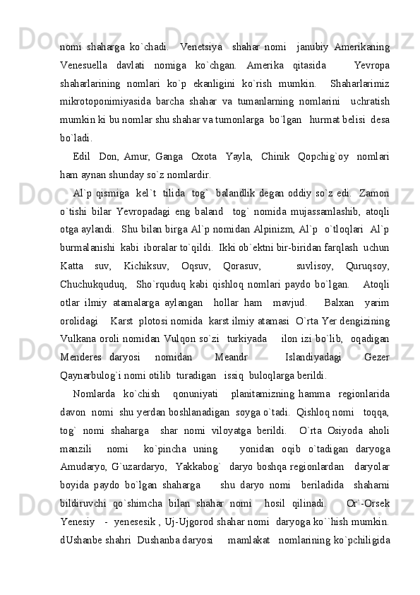 nomi   shaharga   ko`chadi.     Venetsiya     shahar   nomi     janubiy   Amerikaning
Venesuella   davlati   nomiga   ko`chgan.   Amerika   qitasida       Yevropa
shaharlarining   nomlari   ko`p   ekanligini   ko`rish   mumkin.     Shaharlarimiz
mikrotoponimiyasida   barcha   shahar   va   tumanlarning   nomlarini     uchratish
mumkin ki bu nomlar shu shahar va tumonlarga  bo`lgan   hurmat belisi  desa
bo`ladi.  
Edil     Don,   Amur,   Ganga     Oxota     Yayla,     Chinik     Qopchig`oy     nomlari
ham aynan shunday so`z nomlardir.  
Al`p qismiga   kel`t   tilida   tog`   balandlik degan oddiy so`z edi.   Zamon
o`tishi   bilar   Yevropadagi   eng   baland     tog`   nomida   mujassamlashib,   atoqli
otga aylandi.  Shu bilan birga Al`p nomidan Alpinizm, Al`p  o`tloqlari  Al`p
burmalanishi  kabi  iboralar to`qildi.  Ikki ob`ektni bir-biridan farqlash  uchun
Katta   suv,   Kichiksuv,   Oqsuv,   Qorasuv,       suvlisoy,   Quruqsoy,
Chuchukquduq,     Sho`rquduq   kabi   qishloq   nomlari   paydo   bo`lgan.       Atoqli
otlar   ilmiy   atamalarga   aylangan     hollar   ham     mavjud.       Balxan     yarim
orolidagi    Karst  plotosi nomida  karst ilmiy atamasi  O`rta Yer dengizining
Vulkana oroli nomidan Vulqon so`zi   turkiyada       ilon izi bo`lib,   oqadigan
Menderes   daryosi     nomidan       Meandr           Islandiyadagi       Gezer
Qaynarbulog`i nomi otilib  turadigan   issiq  buloqlarga berildi.  
Nomlarda     ko`chish       qonuniyati       planitamizning   hamma     regionlarida
davon  nomi  shu yerdan boshlanadigan  soyga o`tadi.  Qishloq nomi   toqqa,
tog`   nomi   shaharga     shar   nomi   viloyatga   berildi.     O`rta   Osiyoda   aholi
manzili     nomi     ko`pincha   uning       yonidan   oqib   o`tadigan   daryoga
Amudaryo, G`uzardaryo,   Yakkabog`   daryo boshqa regionlardan     daryolar
boyida   paydo   bo`lgan   shaharga         shu   daryo   nomi     beriladida     shaharni
bildiruvchi   qo`shimcha   bilan   shahar   nomi     hosil   qilinadi.       Or`-Orsek
Yenesiy    -  yenesesik , Uj-Ujgorod shahar nomi  daryoga ko``hish mumkin.
dUshanbe shahri  Dushanba daryosi     mamlakat   nomlarining ko`pchiligida 
