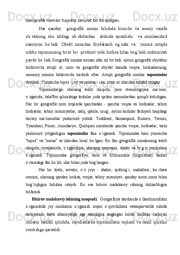 Geografik nomlar hayotiy zarurat bo`lib qolgan.
Har   qanday     geografik   nomni   bilishda   birinchi   va   asosiy   vazifa
ob`ektning   shu   xildagi   ob`ektlardan     alohida   ajratilishi     va   nomlanishid
namoyon   bo`ladi.   Obekt   nomidan   foydalanib   og`zaki   va     yozma   nutqda
ushbu toponimning biror bir   predmet yoki hodisa bilan bog`lash imkoniyati
paydo bo`ladi. Geografik nomlar asosan ikki xil bo`ladi: ayrim geografik obyektni
bildiruvchi   atoqli   ot,   nom   va   geografik   obyekt   hamda   voqea,   hodisalarning,
umumiy   nomini   bildiruvchi   turdosh   otlar.   Atoqli   geografik   nomlar   toponimlar
deyiladi. Yunoncha topos - joy va onoma - ism, nom so`zlaridan tashkil topgan.
Toponimlarga,   ularning   kelib   chiqishi,   yani   etemologiyasi   ma`nosi,
o`zgarishi, talaffuz qilinishiga kishilar juda qadim zamonlardan qiziqib kelishgan.
Har   bir   geografik   nom   orqasida   qanchadan   -   qancha   voqea   va   hodisalar,   tabiiy
hodisalar, tabiiy xususiyatlar, xalq, qabila, urug`, ayrim kishilar faoliyati haqidagi
tarixiy   ma`lumotlar   yashirinib   yotadi.   Toshkent,   Samarqand,   Buxoro,   Termiz,
Tyanshan,   Pomir,   Amudaryo,   Qizilqum   nomlarida   qancha   voqea,   hodisalar,   tarix
yashirinib   yotganligini   toponimika   fani   o`rganadi.   Toponimika   ham   yunoncha
topos   va   noma   so`zlaridan   hosil   bo`lgan.   Bu   fan   geografik   nomlarning   kelib   
chiqishi, rivojlanishi, o`zgarishini, ularning mazmuni, shakli  va to`g`ri yozilishini
o`rganadi.   Toponimika   geografiya,   tarix   va   tilshunoslik   (lingvistika)   fanlari
o`rtasidagi fan bo`lib, ular bilan juda bog`langan. 
Har   bir   kishi,   avvalo,   o`z   joyi   -   shahri,   qishlog`i,   mahallasi,   ko`chasi
nomini, ularning qanday hodisa, voqea, tabiiy xususiyat, qanday inson nomi bilan
bog`liqligini   bilishni   istaydi.   Bu   esa   bitiruv   malakaviy   ishning   dolzarbligini
bildiradi. 
      Bitiruv malakaviy ishining maqsadi.   Geografiiya darslarida o`lkashunoslikni
o`rganishda   joy   nomlarini   o`rganish   orqali   o`quvchilarni   vatanparvarlik   ruhida
tarbiyalash   katta   ahamiyatga   ega   ekanligini   anglagan   holda   sinfdan   tashqari
ishlarni   tashkil   qilishda,   sayohatlarda   toponimlarni   toplash   va   tanlil   qilishni
yoritishga qaratildi. 