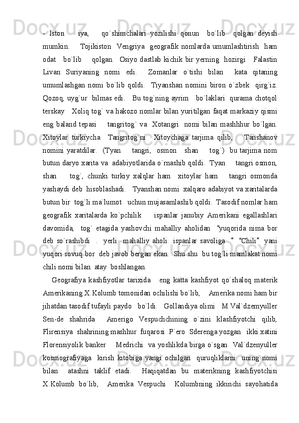 -   Iston     iya,       qo`shimchalari   yozilishi   qonun     bo`lib     qolgan   deyish
mumkin.        Tojikiston   Vengriya    geografik nomlarda umumlashtirish    ham
odat     bo`lib       qolgan.   Osiyo dastlab kichik bir yerning   hozirgi     Falastin
Livan   Suriyaning   nomi   edi.     Zomanlar   o`tishi   bilan     kata   qitaning
umumlashgan   nomi   bo`lib   qoldi.     Tiyanshan   nomini   biron   o`zbek     qirg`iz.
Qozoq, uyg`ur   bilmas edi.     Bu tog`ning ayrim     bo`laklari   qurama chotqol
terskay     Xoliq tog` va hakozo nomlar bilan yuritilgan faqat markaziy qismi
eng   baland  tepasi        tangritog`   va     Xotangri     nomi   bilan   mashhhur   bo`lgan.
Xitoylar   turkiycha     Tangritog`ni     Xitoychaga   tarjima   qilib,       Tanshanov
nomini yaratdilar.    (Tyan   tangri,   osmon     shan    tog`)   bu tarjima  nom	
 
butun daryo xarita va  adabiyotlarida o`rnashib qoldi.  Tyan   tangri osmon,	

shan     tog`,   chunki   turkiy   xalqlar   ham     xitoylar   ham       tangri   osmonda	

yashaydi deb  hisoblashadi.   Tyanshan nomi  xalqaro adabiyot va xaritalarda
butun bir  tog`li ma`lumot   uchun mujasamlashib qoldi.  Tasodif nomlar ham
geografik   xaritalarda   ko`pchilik         ispanlar   janubiy   Amerikani   egallashlari
davomida,     tog`   etagida   yashovchi   mahalliy   aholidan     yuqorida   nima   bor	

deb   so`rashibdi     .     yerli     mahalliy   aholi     ispanlar   savoliga         Chili     yani	
  
yuqori sovuq bor  deb javob bergan ekan.  Shu shu  bu tog`li mamlakat nomi
chili nomi bilan  atay  boshlangan.  
Geografiya   kashfiyotlar   tarixida       eng   katta   kashfiyot   qo`shaloq   materik
Amerikaning X.Kolumb tomonidan ochilishi bo`lib,    Amerika nomi ham bir
jihatdan tasodif tufayli paydo   bo`ldi.   Gollandiya olimi   M.Val`dzemyuller
Sen-de   shahrida     Amerigo   Vespuchchining   o`zini   klashfiyotchi   qilib,
Flirensiya  shahrining mashhur  fuqarosi  P`ero  Sderenga yozgan   ikki xatini
Florensiyolik banker       Medrichi   va yoshlikda birga o`sgan   Val`dzenyuller
kosmografiyaga     kirish   kitobiga   yangi   ochilgan     quruqliklarni     uning   nomi
bilan     atashni   taklif   etadi.     Haqiqatdan   bu   materikning   kashfiyotchisi
X.Kolumb   bo`lib,     Amerika   Vespuchi     Kolumbning   ikkinchi   sayohatida 