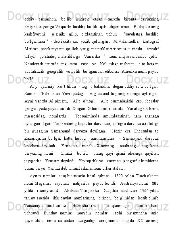oddiy   qatnashchi   bo`lib   ishtirok   etgan,   tarixda   bironta   davlatning
ekispeditsiyasiga Vespuchi boshliq bo`lib   qatnashgan emas.   Boshqalarning
kashfiyotini     o`ziniki   qilib,   o`zlashtirish   uchun     sayohatga   boshliq
bo`lganman     - deb ikkita xat   yozib qoldirgan.,   M.Valzimullier   kartograf	

Merkatr  proektsiyasini qo`llab  yangi materiklar xaritasini  tuzadiki ,  tasodif
tufayli     qo`shaloq   materiklarga     Amerika         nomi   mujassamlashib   qoldi.	
 
Nomlanish   tarixida   eng   katta     xato     va     Kolumbga   nisbatan     o`ta   ketgan
adolatsizlik   geografik  voqiylik  bo`lganidan etiboran   Amerika nomi paydo
bo`ldi. 
Al`p   qadimiy   kel`t tilida   - tog`   , balandlik   degan oddiy so`z bo`lgan.
Zamon   o`tishi   bilan   Yevropadagi       eng   baland   tog`ning   nomiga   aylangan.
Ayni   vaqtda   Al`pinizm,     Al`p   o`tlog`i     Al`p   burmalanishi   kabi   iboralar
geografiyada paydo bo`ldi. Xingan  Xibin nomlari aslida   Yassitog`ilk tizma
ma`nosidagi   nomlardir.     Toponimlarda   umumlashtirish   ham   ananaga
aylangan. Ilgari Toshkentning faqat bir darvozasi, so`ngra darvoza atrofidagi
bir   guzagina   Samarqand   darvoza   deyilgan.     Hozir   esa   Chorsudan   to
Zaxariqacha   bo`lgan   katta   hudud     umumlashma     -   Samarqand   darvoza
ko`chasi   deyiladi.     Yana   bir     misol     Xitoyning     janubidagi     eng   katta
daryoning   nomi       Chntzi     bo`lib,     uning   quyi   qismi   okeanga   quyilish
joyigacha    Yantsizi deyiladi.   Yevropalik va   umuman   geografik kitoblarda
butun daryo  Yantizi deb umumlashma nomi bilan ataladi.  
Ayrim  nomlar   aniq bir sanada  hosil  qilinadi.  1520  yilda  Tinch okeani
nomi Magellan   sayohati   natijasida   paydo bo`ldi.   Avstraliya nomi   803
yilda    rasmiylashdi.    Afrikada Tanganika      Zanjibar   davlatlari  1964 yilda
tanlov asosida   ikki davlat  nomlarining   birinchi  bo`g`inidan   kesib olinib
Tanzaniya     hosil   bo`ldi.       Hozircha     izohi         aniqlanmagan       nomlar     ham
uchraydi.    Bunday   nomlar     nooydin     nomlar        izohi     bir  muncha      aniq
qaysi tilda    nima  sababdan   atalganligi   aniq nomalr  haqida   XX  asrning 