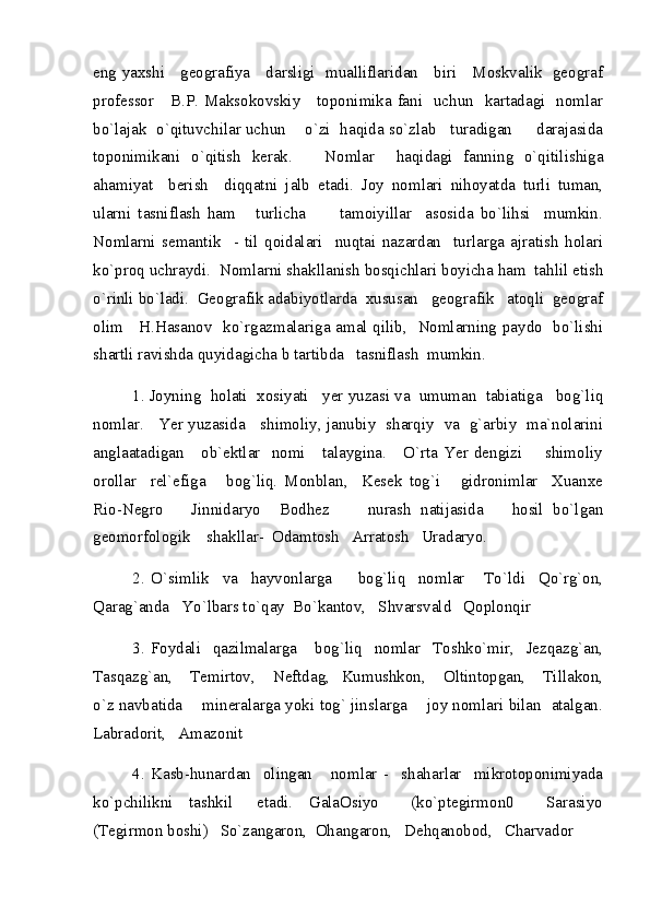 eng yaxshi     geografiya     darsligi   mualliflaridan     biri     Moskvalik   geograf
professor     B.P. Maksokovskiy     toponimika fani   uchun   kartadagi   nomlar
bo`lajak  o`qituvchilar uchun    o`zi  haqida so`zlab   turadigan     darajasida
toponimikani   o`qitish   kerak.       Nomlar     haqidagi   fanning   o`qitilishiga
ahamiyat     berish     diqqatni   jalb   etadi.   Joy   nomlari   nihoyatda   turli   tuman,
ularni   tasniflash   ham       turlicha           tamoiyillar     asosida   bo`lihsi     mumkin.
Nomlarni   semantik     -   til   qoidalari     nuqtai   nazardan     turlarga   ajratish   holari
ko`proq uchraydi.  Nomlarni shakllanish bosqichlari boyicha ham  tahlil etish
o`rinli bo`ladi.  Geografik adabiyotlarda  xususan   geografik   atoqli  geograf
olim     H.Hasanov   ko`rgazmalariga amal qilib,   Nomlarning paydo   bo`lishi
shartli ravishda quyidagicha b tartibda   tasniflash  mumkin.   
1. Joyning  holati  xosiyati   yer yuzasi va  umuman  tabiatiga   bog`liq
nomlar.     Yer yuzasida     shimoliy, janubiy   sharqiy   va   g`arbiy   ma`nolarini
anglaatadigan     ob`ektlar   nomi     talaygina.     O`rta Yer dengizi       shimoliy
orollar     rel`efiga       bog`liq.   Monblan,     Kesek   tog`i       gidronimlar     Xuanxe
Rio-Negro       Jinnidaryo     Bodhez         nurash   natijasida       hosil   bo`lgan
geomorfologik    shakllar-  Odamtosh   Arratosh   Uradaryo.
2.   O`simlik     va     hayvonlarga         bog`liq     nomlar       To`ldi     Qo`rg`on,
Qarag`anda   Yo`lbars to`qay  Bo`kantov,   Shvarsvald   Qoplonqir  
3.   Foydali     qazilmalarga       bog`liq     nomlar     Toshko`mir,     Jezqazg`an,
Tasqazg`an,       Temirtov,       Neftdag,     Kumushkon,       Oltintopgan,       Tillakon,
o`z navbatida     mineralarga yoki tog` jinslarga      joy nomlari bilan   atalgan.
Labradorit,   Amazonit  
4.   Kasb-hunardan     olingan       nomlar   -     shaharlar     mikrotoponimiyada
ko`pchilikni     tashkil       etadi.     GalaOsiyo         (ko`ptegirmon0         Sarasiyo
(Tegirmon boshi)   So`zangaron,  Ohangaron,   Dehqanobod,   Charvador 