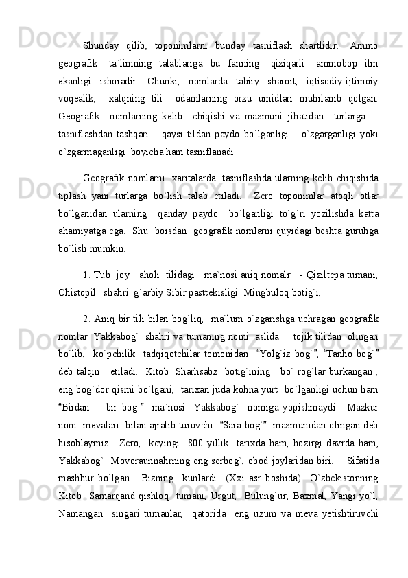 Shunday    qilib,    toponimlarni    bunday    tasniflash    shartlidir.      Ammo
geografik       ta`limning     talablariga     bu     fanning       qiziqarli       ammobop     ilm
ekanligi     ishoradir.     Chunki,     nomlarda     tabiiy     sharoit,     iqtisodiy-ijtimoiy
voqealik,     xalqning   tili     odamlarning   orzu   umidlari   muhrlanib   qolgan.
Geografik     nomlarning   kelib     chiqishi   va   mazmuni   jihatidan     turlarga  
tasniflashdan   tashqari       qaysi   tildan   paydo   bo`lganligi       o`zgarganligi   yoki
o`zgarmaganligi  boyicha ham tasniflanadi.  
Geografik nomlarni   xaritalarda   tasniflashda ularning kelib chiqishida
tiplash   yani   turlarga   bo`lish   talab   etiladi.     Zero   toponimlar   atoqli   otlar
bo`lganidan   ularning     qanday   paydo     bo`lganligi   to`g`ri   yozilishda   katta
ahamiyatga ega.   Shu   boisdan   geografik nomlarni quyidagi beshta guruhga
bo`lish mumkin.
1. Tub   joy    aholi  tilidagi    ma`nosi aniq nomalr    - Qiziltepa tumani,
Chistopil   shahri  g`arbiy Sibir pasttekisligi  Mingbuloq botig`i,  
2. Aniq bir tili bilan bog`liq,   ma`lum o`zgarishga uchragan geografik
nomlar  Yakkabog`  shahri va tumaning nomi  aslida   tojik tilidan  olingan	

bo`lib,     ko`pchilik     tadqiqotchilar   tomonidan     Yolg`iz   bog` ,   Tanho   bog`	
   
deb talqin     etiladi.   Kitob   Sharhsabz   botig`ining     bo` rog`lar burkangan ,
eng bog`dor qismi bo`lgani,   tarixan juda kohna yurt  bo`lganligi uchun ham
Birdan     bir   bog`     ma`nosi     Yakkabog`     nomiga   yopishmaydi.     Mazkur	
 	
nom   mevalari   bilan ajralib turuvchi    Sara bog`    mazmunidan olingan deb	
 
hisoblaymiz.     Zero,     keyingi     800   yillik     tarixda   ham,   hozirgi   davrda   ham,
Yakkabog`   Movoraunnahrning eng serbog`, obod joylaridan biri.       Sifatida
mashhur   bo`lgan.     Bizning     kunlardi     (Xxi   asr   boshida)     O`zbekistonning
Kitob   Samarqand qishloq   tumani, Urgut,   Bulung`ur, Baxmal, Yangi yo`l,
Namangan     singari   tumanlar,     qatorida     eng   uzum   va   meva   yetishtiruvchi 