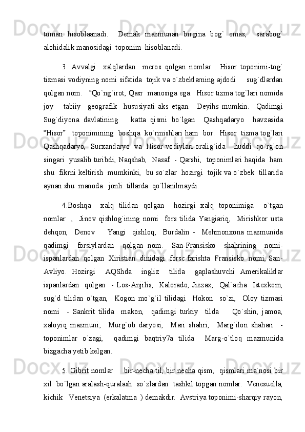 tuman   hisoblaanadi.     Demak   mazmunan   birgina   bog`   emas,     sarabog`
alohidalik manosidagi  toponim  hisoblanadi.
3.   Avvalgi     xalqlardan     meros   qolgan   nomlar   .   Hisor   toponimi-tog`
tizmasi vodiyning nomi sifatida  tojik va o`zbeklarning ajdodi   sug`dlardan
qolgan nom.    Qo`ng`irot, Qasr  manosiga ega.  Hisor tizma tog`lari nomida	

joy       tabiiy     geografik     hususiyati   aks   etgan.     Deyihs   mumkin.     Qadimgi
Sug`diyona   davlatining       katta   qismi   bo`lgan     Qashqadaryo     havzasida
Hisor    toponimining  boshqa  ko`rinishlari ham  bor.  Hisor  tizma tog`lari	
 
Qashqadaryo,  Surxandaryo  va  Hisor vodiylari oralig`ida    huddi  qo`rg`on
singari  yusalib turibdi, Naqshab,  Nasaf  - Qarshi,   toponimlari haqida  ham
shu  fikrni keltirish  mumkinki,  bu so`zlar  hozirgi  tojik va o`zbek  tillarida
aynan shu  manoda   jonli  tillarda  qo`llanilmaydi.     
4.Boshqa     xalq   tilidan   qolgan     hozirgi   xalq   toponimiga     o`tgan
nomlar     ,     Jinov   qishlog`ining   nomi     fors   tilida   Yangiariq,     Mirishkor   usta
dehqon,     Denov     Yangi     qishloq,     Burdalin   -     Mehmonxona   mazmunida	

qadimgi     forsiylardan     qolgan   nom.     San-Fransisko     shahrining     nomi-
ispanlardan  qolgan  Xiristian  dinidagi  forsc farishta  Fransisko  nomi, San-
Avliyo.   Hozirgi     AQShda     ingliz     tilida     gaplashuvchi   Amerikaliklar
ispanlardan     qolgan     -   Los-Anjilis,     Kalorado,   Jizzax,     Qal`acha     Istexkom,
sug`d   tilidan   o`tgan,     Kogon   mo`g`il   tilidagi     Hokon     so`zi,     Oloy   tizmasi
nomi     -   Sankrit   tilida     makon,     qadimgi   turkiy     tilda     Qo`shin,   jamoa,	

xaloyiq   mazmuni;     Murg`ob   daryosi,     Mari   shahri,     Marg`ilon   shahari     -
toponimlar   o`zagi,     qadimgi   baqtriy7a   tilida     Marg-o`tloq   mazmunida
bizgacha yetib kelgan.
5. Gibrit nomlar   bir-necha til, bir necha qism,   qismlari ma`nosi bir	

xil  bo`lgan aralash-quralash  so`zlardan  tashkil topgan nomlar.  Venesuella,
kichik   Venetsiya  (erkalatma  ) demakdir.  Avstriya toponimi-sharqiy rayon, 