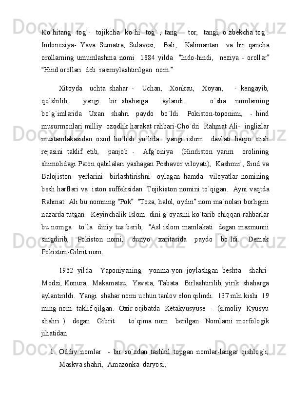 Ko`hitang     tog`-     tojikcha     ko`hi     tog`   ,   tang     tor,     tangi,   o`zbekcha   tog`.
Indoneziya-   Yava   Sumatra,   Sulavesi,     Bali,     Kalimantan     va   bir   qancha
orollarning   umumlashma   nomi     1884   yilda     Indo-hindi,     neziya   -   orollar
 
Hind orollari  deb  rasmiylashtirilgan  nom.   	
 
Xitoyda     uchta   shahar   -     Uchan,     Xonkau,     Xoyan,       -   kengayib,
qo`shilib,       yangi     bir   shaharga       aylandi.         o`sha     nomlarning	

bo`g`imlarida     Uxan     shahri     paydo     bo`ldi.     Pokiston-toponimi,     -   hind
musurmonlari milliy  ozodlik harakat rahbari-Cho`dri  Rahmat Ali-  inglizlar
mustamlakasidan   ozod   bo`lish   yo`lida     yangi   islom     davlati   barpo   etish
rejasini   taklif   etib,     panjob   -     Afg`oniya     (Hindiston   yarim     orolining
shimolidagi Paton qabilalari yashagan Peshavor viloyati),  Kashmir , Sind va
Balojiston     yerlarini     birlashtirishni     oylagan   hamda     viloyatlar   nomining
besh harflari va   iston suffeksidan   Tojikiston nomini to`qigan.   Ayni vaqtda
Rahmat  Ali bu nomning  Pok    Toza, halol, oydin  nom ma`nolari borligini	
   
nazarda tutgan.  Keyinchalik Islom  dini g`oyasini ko`tarib chiqqan rahbarlar
bu  nomga      to`la     diniy   tus  berib,     Asl  islom  mamlakati    degan  mazmunni	

singdirib,     Pokiston   nomi,     dunyo     xaritasida     paydo     bo`ldi.     Demak
Pokiston-Gibrit nom.  
1962   yilda     Yaponiyaning     yonma-yon   joylashgan   beshta     shahri-
Modzi, Konura,  Makamatsu,  Yavata,  Tabata.  Birlashtirilib, yirik  shaharga
aylantirildi.  Yangi  shahar nomi uchun tanlov elon qilindi.  137 mln kishi  19
ming nom   taklif qilgan.   Oxir oqibatda   Ketakyusyuse   -   (simoliy   Kyusyu
shahri   )     degan     Gibrit         to`qima   nom     berilgan.   Nomlarni   morfologik
jihatidan  
1. Oddiy   nomlar     -   bir   so`zdan   tashkil   topgan   nomlar-langar   qishlog`i,
Maskva shahri,  Amazonka  daryosi;  