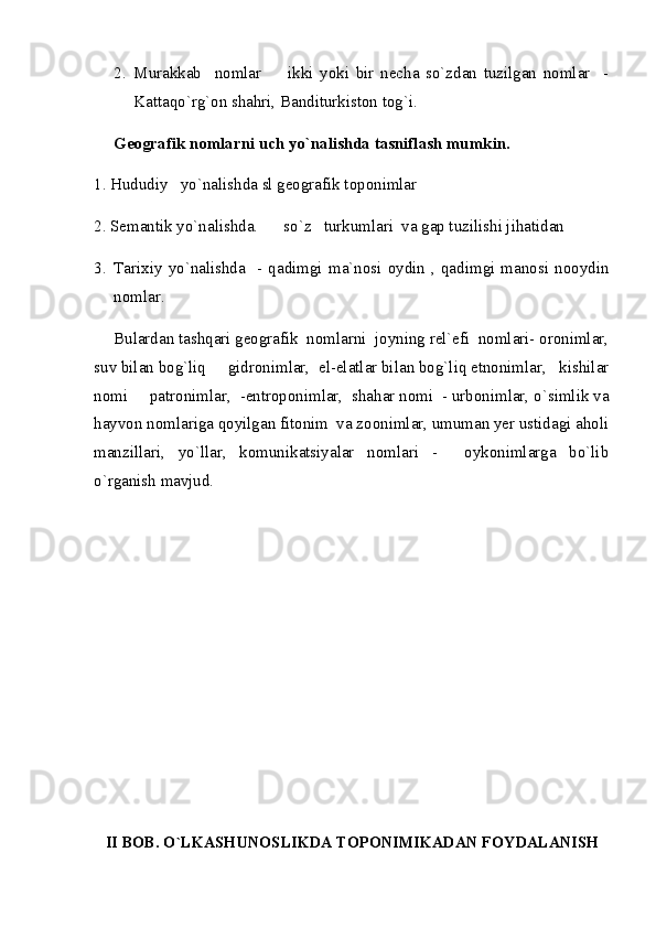 2. Murakkab     nomlar     ikki   yoki   bir   necha   so`zdan   tuzilgan   nomlar     -
Kattaqo`rg`on shahri, Banditurkiston tog`i.
Geografik nomlarni uch yo`nalishda tasniflash mumkin.  
1. Hududiy   yo`nalishda sl geografik toponimlar  
2. Semantik yo`nalishda.    so`z   turkumlari  va gap tuzilishi jihatidan  

3. Tarixiy   yo`nalishda     -  qadimgi  ma`nosi   oydin   ,  qadimgi   manosi   nooydin
nomlar.
Bulardan tashqari geografik  nomlarni  joyning rel`efi  nomlari- oronimlar,
suv bilan bog`liq   gidronimlar,  el-elatlar bilan bog`liq etnonimlar,   kishilar	

nomi   patronimlar,  -entroponimlar,  shahar nomi  - urbonimlar, o`simlik va	

hayvon nomlariga qoyilgan fitonim  va zoonimlar, umuman yer ustidagi aholi
manzillari,   yo`llar,   komunikatsiyalar   nomlari   -     oykonimlarga   bo`lib
o`rganish mavjud.   
II BOB. O`LKASHUNOSLIKDA TOPONIMIKADAN FOYDALANISH 