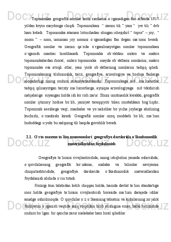           Toponimika   geografik   nomlar   kishi   ismlarini   o`rganadigan   fan   sifatida   1917
yildan keyin maydonga chiqdi. Toponimikani   “ zamin tili ” yani “   yer tili ” deb
ham keladi.   Toponimika atamasi lotinchadan olingan ishe д shi б   “ topos” – joy,   “
onom   ”   –   nom,   umuman   joy   nomini   o`rganadigan   fan   degan   ma`noni   beradi.
Geografik   nomlar   va   zamin   qa`rida   o`rganilmayotgan   nomlar   toponimikani
o`rganish   manbai   hisoblanadi.   Toponimika   ob`ektdan   mikro   va   makro
toponimikalardan iborat,   mikro toponimika     mayda ob`ektlarni nomlarini, makro
toponimika   esa   atoqli   otlar,   yani   yirik   ob`ektlarning   nomlarini   tadqiq   qiladi.
Toponimikaning   tilshunoslik,   tarix,   geografiya,   arxeologiya   va   boshqa   fanlarga
aloqadorligi   uning   muhim   xususiyatlaridandir.   Toponimikaga   oid     ma`lumotlar
tad q i q   q ilinayotgan   tarixiy   ma`lumotlarg а,   а yniqsa   а rxeologiyaga     o id   tekshirish
natijalariga    suyangan  ho ld а  ish   ko`rish zarur . Shuni unutmaslik kerakki, geografik
nomlar   ijtimoiy   hodisa   bo`lib,   jamiyat   taraqqiyoti   bilan   mustahkam   bog`liqdir .
Toponimik   asoslarga   vaqt,   manbalar   va   yo`nalishlar   bo`yicha   joylarga   aholining
kuchishi,   o`rnashishi   kiradi.   Geografik   nomlar   uzoq   muddatli   bo`lib,   ma`lum
hududdagi u yoki bu xalqning tili haqida guvohlik beradi.
      
2.1.  O`rta maxsus ta`lim muassasalari  geografiya darslarida o`lkashunoslik
materiallaridan foydalanish
                   Geografiya ta`limini  rivojlantirishda, uning istiqbolini  yanada oshirishda,
o`quvchilarning   geografik   ko`nikma,   malaka   va   bilimlar   saviyasini
chuqurlashtirishda,   geografiya   darslarida   o`lkashunoslik   materiallaridan
foydalanish alohida o`rin tutadi.
Hozirgi  kun talabidan kelib chiqqan holda, hamda davlat ta`lim standartiga
mos   holda   geografiya   ta`limini   rivojlantirish   borasida   ma`lum   darajada   ishlar
amalga oshirilmoqda. O`quvchilar o`z o`lkasining tabiatini va kishilarning xo`jalik
faoliyatini o`rganish vaqtida aniq voqelikni bilib olishigina emas, balki turmushda
muhim bo`lgan  bir qancha zarur malakalar ham hosil qiladilar. 