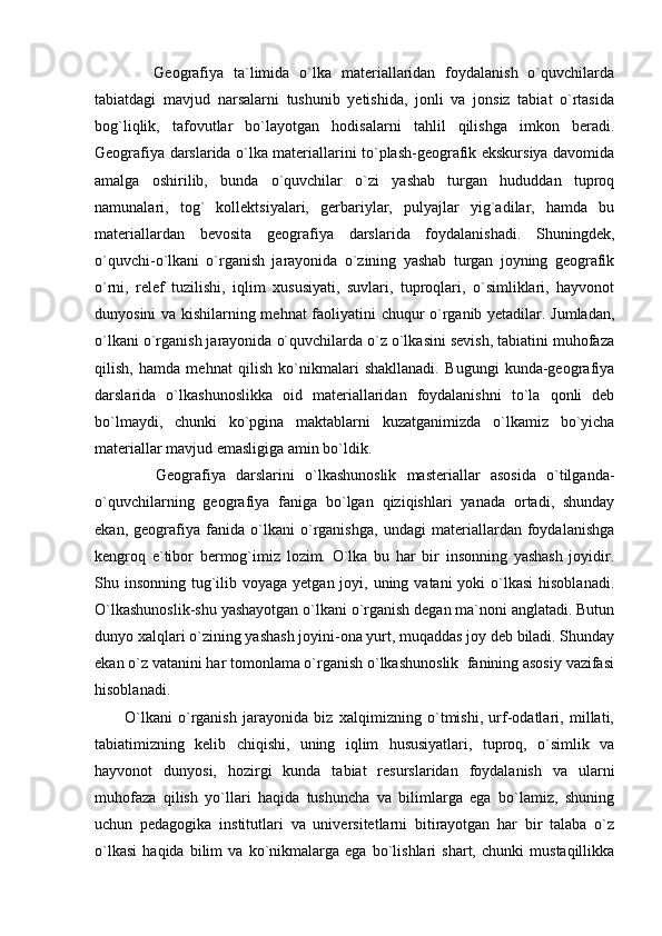             Geografiya   ta`limida   o`lka   materiallaridan   foydalanish   o`quvchilarda
tabiatdagi   mavjud   narsalarni   tushunib   yetishida,   jonli   va   jonsiz   tabiat   o`rtasida
bog`liqlik,   tafovutlar   bo`layotgan   hodisalarni   tahlil   qilishga   imkon   beradi.
Geografiya darslarida o`lka materiallarini to`plash-geografik ekskursiya davomida
amalga   oshirilib,   bunda   o`quvchilar   o`zi   yashab   turgan   hududdan   tuproq
namunalari,   tog`   kollektsiyalari,   gerbariylar,   pulyajlar   yig`adilar,   hamda   bu
materiallardan   bevosita   geografiya   darslarida   foydalanishadi.   Shuningdek,
o`quvchi-o`lkani   o`rganish   jarayonida   o`zining   yashab   turgan   joyning   geografik
o`rni,   relef   tuzilishi,   iqlim   xususiyati,   suvlari,   tuproqlari,   o`simliklari,   hayvonot
dunyosini va kishilarning mehnat faoliyatini chuqur o`rganib yetadilar. Jumladan,
o`lkani o`rganish jarayonida o`quvchilarda o`z o`lkasini sevish, tabiatini muhofaza
qilish,   hamda   mehnat   qilish   ko`nikmalari   shakllanadi.   Bugungi   kunda-geografiya
darslarida   o`lkashunoslikka   oid   materiallaridan   foydalanishni   to`la   qonli   deb
bo`lmaydi,   chunki   ko`pgina   maktablarni   kuzatganimizda   o`lkamiz   bo`yicha
materiallar mavjud emasligiga amin bo`ldik.
            Geografiya   darslarini   o`lkashunoslik   masteriallar   asosida   o`tilganda-
o`quvchilarning   geografiya   faniga   bo`lgan   qiziqishlari   yanada   ortadi,   shunday
ekan,   geografiya   fanida   o`lkani   o`rganishga,   undagi   materiallardan   foydalanishga
kengroq   e`tibor   bermog`imiz   lozim.   O`lka   bu   har   bir   insonning   yashash   joyidir.
Shu insonning tug`ilib voyaga  yetgan joyi, uning vatani  yoki  o`lkasi  hisoblanadi.
O`lkashunoslik-shu yashayotgan o`lkani o`rganish degan ma`noni anglatadi. Butun
dunyo xalqlari o`zining yashash joyini-ona yurt, muqaddas joy deb biladi. Shunday
ekan o`z vatanini har tomonlama o`rganish o`lkashunoslik  fanining asosiy vazifasi
hisoblanadi.
          O`lkani   o`rganish   jarayonida   biz   xalqimizning   o`tmishi,   urf-odatlari,   millati,
tabiatimizning   kelib   chiqishi,   uning   iqlim   hususiyatlari,   tuproq,   o`simlik   va
hayvonot   dunyosi,   hozirgi   kunda   tabiat   resurslaridan   foydalanish   va   ularni
muhofaza   qilish   yo`llari   haqida   tushuncha   va   bilimlarga   ega   bo`lamiz,   shuning
uchun   pedagogika   institutlari   va   universitetlarni   bitirayotgan   har   bir   talaba   o`z
o`lkasi   haqida   bilim   va   ko`nikmalarga   ega   bo`lishlari   shart,   chunki   mustaqillikka 
