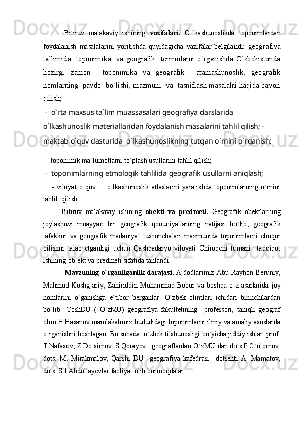           Bitiruv   malakaviy   ishining   vazifalari.   O`lkashunoslikda   toponimlardan
foydalanish   masalalarini   yoritishda   quyidagicha   vazifalar   belgilandi:   geografiya
ta`limida     toponimika     va   geografik     terminlarni   o`rganishda   O`zbekistonda
hozirgi   zamon     toponimika   va   geografik     atamashunoslik,   geografik
nomlarning  paydo  bo`lishi, mazmuni  va  tasniflash masalalri haqida bayon
qilish;
  -  o`rta maxsus ta`lim muassasalari geografiya darslarida 
o`lkashunoslik materiallaridan foydalanish masalarini tahlil qilish; -   
maktab o`quv dasturida  o`lkashunoslikning tutgan o`rnini o`rganish;
 -  toponimik ma`lumotlarni to`plash usullarini tahlil qilish;
  -   toponimlarning etmologik tahlilida geografik usullarni aniqlash;
      -   viloyat   o`quv     o`lkashunoslik   atlaslarini   yaratishda   toponimlarning   o`rnini
tahlil  qilish.  
          Bitiruv   malakaviy   ishining   obekti   va   predmeti .   Geografik   obektlarning
joylashuvi   muayyan   bir   geografik   qonuniyatlarning   natijasi   bo`lib ,   ge ografik
tafakkur   va   geografik   madaniyat   tushunchalari   mazmunida   toponimlarni   chuqur
bilishni   talab   et ganligi   uchun   Qashqadaryo   viloyati   Chiroqchi   tumani     tadqiqot
ishining ob`ekt va predmeti sifatida tanlandi.
Mavzuning o`rganilganlik darajasi .   Ajdodlarimiz  Abu Rayhon   Beruniy,
Mahmud   Koshg`ariy,   Zahiriddin   Muhammad   Bobur   va   boshqa   o`z   asarlarida   joy
nomlarini   o`ganishga   e`tibor   berganlar.   O`zbek   olimlari   ichidan   birinchilardan
bo`lib     ToshDU   (   O`zMU)   geografiya   fakultetining     professori,   taniqli   geograf
olim H.Hasanov mamlakatimiz hududidagi toponimlarni ilmiy va amaliy asoslarda
o`rganishni boshlagan. Bu sohada  o`zbek tilshunosligi bo`yicha jiddiy ishlar  prof.
T.Nafasov, Z.Do`simov, S.Qorayev,   geograflardan O`zMU dan dots.P.G`ulomov,
dots.   M.   Mirakmalov,   Qarshi   DU     geografiya   kafedrasi     dotsenti   A.   Mamatov,
dots. S.I.Abdullayevlar faoliyat olib bormoqdalar. 
