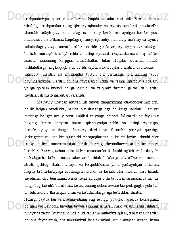 erishganimizga   qadar   o`z   o`lkamiz   haqida   bilimlar   sust   edi.   Respublikamiz
istiqlolga   erishgandan   so`ng   ijtimoiy-iqtisodiy   va   siyosiy   sohalarda   mustaqillik
sharofati   tufayli   juda   katta   o`zgarishlar   ro`y   berdi.   Bitirayotgan   har   bir   yosh
mutaxassis o`z o`lkamiz haqidagi ijtimoiy, iqtisodiy, ma`naviy-ma`rifiy va siyosiy
sohalardagi   yutuqlarimizni   bilishlari   shartdir:   jumladan,   siyosiy   jihatdan   oladigan
bo`lsak,  mustaqillik tufayli  ichki  va tashqi  siyosatda  respublikamiz  o`z qarashlari
asosida   jahonning   ko`pgina   mamlakatlari   bilan   aloqalar   o`rnatdi,   nufuzli
tashkilotlarga teng huquqli a`zo bo`ldi, diplomatik aloqalar o`rnatildi va hokazo.
Iqtisodiy   jihatdan   esa   mustaqillik   tufayli   o`z   yerimizga,   o`zimizning   tabiiy
boyliklarimizga,   ulardan   oqilona   foydalanib,   ichki   va   tashqi   iqtisodiy   aloqalarni
yo`lga   qo`yish   huquqi   qo`lga   kiritildi   va   xalqimiz   farovonligi   yo`lida   ulardan
foydalanish shart-sharoitlari yaratildi.
              Ma`naviy   jihatdan   mustaqillik   tufayli   xalqimizning   ota-bobolarimiz   orzu
bo`lib   kelgan   ozodlikka,   hamda   o`z   davlatiga   ega   bo`lishga,   adolatli     jamiyat
qurishga   bo`lgan   azaliy   orzu   umidlari   ro`yobga   chiqadi.   Mustaqillik   tufayli   biz
bugungi   kunda   barqaror   bozor   iqtisodiyotiga   ichki   va   tashqi   siyosatga,
demokratiyaga   asoslangan   huquqiy   davlat   va   fuqarolik   jamiyat   qurishga
kirishganimizni   har   bir   bitiruvchi   pedagoglarimiz   bilishlari   lozim,   chunki   ular
ertaga   ta`lim   muassasalariga   borib   bizning   farzandlarimizga   ta`lim-tarbiya
beradilar.   Buning   uchun   o`rta   ta`lim   muassasalarida   boshlang`ich   sinflarda   yoki
maktabgacha   ta`lim   muassasalaridan   boshlab   bolalarga   o`z   o`lkamiz     maktab
atrofi,   qishloq,   shahar,   viloyat   va   Respublikamiz   ya`ni   yashayotgan   o`lkamiz
haqida   ta`lim-tarbiyaga   asoslangan   malaka   va   ko`nikmalar   asosida   dars   hamda
sayohatlar olib borishimiz kerak. Buni ayniqsa o`rta ta`lim muassasalarida har bir
fanga bog`lab olib borishimiz kerak, buning uchun avvalo biz pedagoglar yoki har
bir bitiruvchi o`lka haqida bilim va ko`nikmalarga ega bo`lishlari shartdir. 
Hozirgi   paytda   fan   va   madaniyatning   eng   so`nggi   yutuqlari   asosida   kelajagimiz
bo`lgan yosh avlodni hayotga tayyorlashning samarali shakl va usullarini ishlatish
nihoyatda zarur. Bugungi kunda o`lka tabiatini muhofaza qilish, tabiiy resurslardan
oqilona   foydalanish,   ona   tabiatimizni   kelajak   avlod   uchun   avaylab   asrash,   inson 