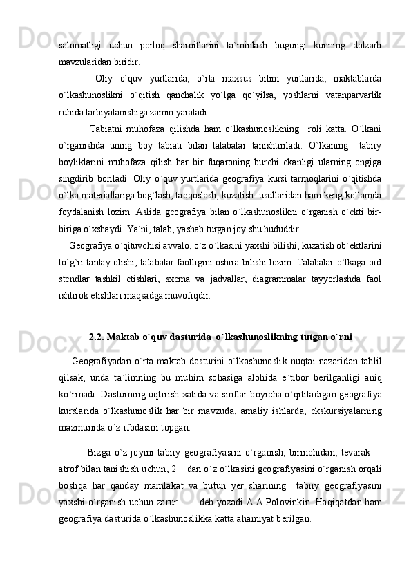 salomatligi   uchun   porloq   sharoitlarini   ta`minlash   bugungi   kunning   dolzarb
mavzularidan biridir.
          Oliy   o`quv   yurtlarida,   o`rta   maxsus   bilim   yurtlarida,   maktablarda
o`lkashunoslikni   o`qitish   qanchalik   yo`lga   qo`yilsa,   yoshlarni   vatanparvarlik
ruhida tarbiyalanishiga zamin yaraladi. 
              Tabiatni   muhofaza   qilishda   ham   o`lkashunoslikning     roli   katta.   O`lkani
o`rganishda   uning   boy   tabiati   bilan   talabalar   tanishtiriladi.   O`lkaning     tabiiy
boyliklarini   muhofaza   qilish   har   bir   fuqaroning   burchi   ekanligi   ularning   ongiga
singdirib   boriladi.   Oliy   o`quv   yurtlarida   geografiya   kursi   tarmoqlarini   o`qitishda
o`lka materiallariga bog`lash, taqqoslash, kuzatish  usullaridan ham keng ko`lamda
foydalanish   lozim.   Aslida   geografiya   bilan   o`lkashunoslikni   o`rganish   o`ekti   bir-
biriga o`xshaydi. Ya`ni, talab, yashab turgan joy shu hududdir.
    Geografiya o`qituvchisi avvalo, o`z o`lkasini yaxshi bilishi, kuzatish ob`ektlarini
to`g`ri tanlay olishi, talabalar faolligini oshira bilishi lozim. Talabalar o`lkaga oid
stendlar   tashkil   etishlari,   sxema   va   jadvallar,   diagrammalar   tayyorlashda   faol
ishtirok etishlari maqsadga muvofiqdir.
2.2. Maktab o`quv dasturida  o`lkashunoslikning tutgan o`rni
        Geografiyadan  o`rta  maktab  dasturini   o`lkashunoslik  nuqtai  nazaridan  tahlil
qilsak,   unda   ta`limning   bu   muhim   sohasiga   alohida   e`tibor   berilganligi   aniq
ko`rinadi. Dasturning uqtirish xatida va sinflar boyicha o`qitiladigan geografiya
kurslarida   o`lkashunoslik   har   bir   mavzuda,   amaliy   ishlarda,   ekskursiyalarning
mazmunida o`z ifodasini topgan. 
            Bizga   o`z   joyini   tabiiy   geografiyasini   o`rganish,   birinchidan,   tevarak   
atrof bilan tanishish uchun, 2  dan o`z o`lkasini geografiyasini o`rganish orqali	

boshqa   har   qanday   mamlakat   va   butun   yer   sharining     tabiiy   geografiyasini
yaxshi  o`rganish uchun zarur    deb yozadi  A.A.Polovinkin. Haqiqatdan ham
 
geografiya dasturida o`lkashunoslikka katta ahamiyat berilgan.  