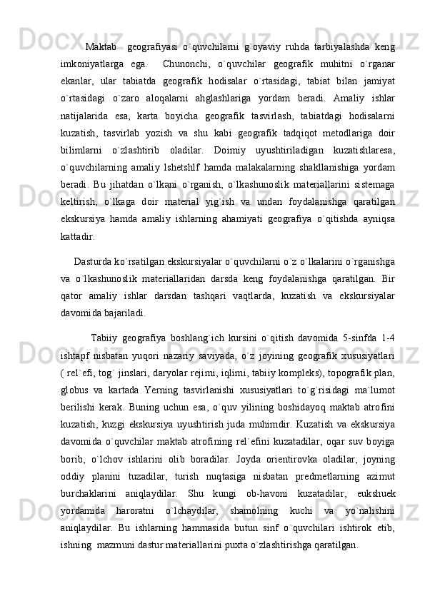           Maktab     geografiyasi   o`quvchilarni   g`oyaviy   ruhda   tarbiyalashda   keng
imkoniyatlarga   ega.     Chunonchi,   o`quvchilar   geografik   muhitni   o`rganar
ekanlar,   ular   tabiatda   geografik   hodisalar   o`rtasidagi,   tabiat   bilan   jamiyat
o`rtasidagi   o`zaro   aloqalarni   ahglashlariga   yordam   beradi.   Amaliy   ishlar
natijalarida   esa,   karta   boyicha   geografik   tasvirlash,   tabiatdagi   hodisalarni
kuzatish,   tasvirlab   yozish   va   shu   kabi   geografik   tadqiqot   metodlariga   doir
bilimlarni   o`zlashtirib   oladilar.   Doimiy   uyushtiriladigan   kuzatishlaresa,
o`quvchilarning   amaliy   lshetshlf   hamda   malakalarning   shakllanishiga   yordam
beradi.   Bu   jihatdan   o`lkani   o`rganish,   o`lkashunoslik   materiallarini   sistemaga
keltirish,   o`lkaga   doir   material   yig`ish   va   undan   foydalanishga   qaratilgan
ekskursiya   hamda   amaliy   ishlarning   ahamiyati   geografiya   o`qitishda   ayniqsa
kattadir. 
     Dasturda ko`rsatilgan ekskursiyalar o`quvchilarni o`z o`lkalarini o`rganishga
va   o`lkashunoslik   materiallaridan   darsda   keng   foydalanishga   qaratilgan.   Bir
qator   amaliy   ishlar   darsdan   tashqari   vaqtlarda,   kuzatish   va   ekskursiyalar
davomida bajariladi. 
              Tabiiy   geografiya   boshlang`ich   kursini   o`qitish   davomida   5-sinfda   1-4
isht а pf   nisbatan   yuqori   nazariy   saviyada,   o`z   joyining   geografik   xususiyatlari
( rel`efi, tog` jinslari, daryolar rejimi, iqlimi, tabiiy kompleks), topografik plan,
globus   va   kartada   Yerning   tasvirlanishi   xususiyatlari   to`g`risidagi   ma`lumot
berilishi   kerak.   Buning   uchun   esa,   o`quv   yilining   boshidayoq   maktab   atrofini
kuzatish,   kuzgi   ekskursiya   uyushtirish   juda   muhimdir.   Kuzatish   va   ekskursiya
davomida   o`quvchilar   maktab   atrofining   rel`efini   kuzatadilar,   oqar   suv   boyiga
borib,   o`lchov   ishlarini   olib   boradilar.   Joyda   orientirovka   oladilar,   joyning
oddiy   planini   tuzadilar,   turish   nuqtasiga   nisbatan   predmetlarning   azimut
burchaklarini   aniqlaydilar.   Shu   kungi   ob-havoni   kuzatadilar,   е ukshu е k
yordamida   haroratni   o`lchaydilar,   shamolning   kuchi   va   yo`nalishini
aniqlaydilar.   Bu   ishlarning   hammasida   butun   sinf   o`quvchilari   ishtirok   etib,
ishning  mazmuni dastur materiallarini puxta o`zlashtirishga qaratilgan.  