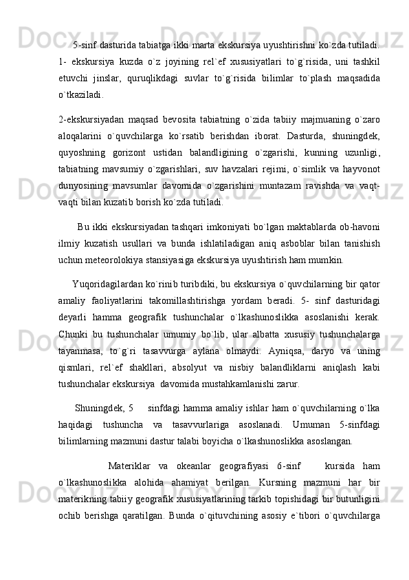       5-sinf dasturida tabiatga ikki marta ekskursiya uyushtirishni ko`zda tutiladi.
1-   ekskursiya   kuzda   o`z   joyining   rel`ef   xususiyatlari   to`g`risida,   uni   tashkil
etuvchi   jinslar,   quruqlikdagi   suvlar   to`g`risida   bilimlar   to`plash   maqsadida
o`tkaziladi. 
2-ekskursiyadan   maqsad   bevosita   tabiatning   o`zida   tabiiy   majmuaning   o`zaro
aloqalarini   o`quvchilarga   ko`rsatib   berishdan   iborat.   Dasturda,   shuningdek,
quyoshning   gorizont   ustidan   balandligining   o`zgarishi,   kunning   uzunligi,
tabiatning   mavsumiy   o`zgarishlari,   suv   havzalari   rejimi,   o`simlik   va   hayvonot
dunyosining   mavsumlar   davomida   o`zgarishini   muntazam   ravishda   va   vaqt-
vaqti bilan kuzatib borish ko`zda tutiladi.
            Bu  ikki  ekskursiyadan   tashqari   imkoniyati   bo`lgan  maktablarda ob-havoni
ilmiy   kuzatish   usullari   va   bunda   ishlatiladigan   aniq   asboblar   bilan   tanishish
uchun meteorolokiya stansiyasiga ekskursiya uyushtirish ham mumkin. 
     Yuqoridagilardan ko`rinib turibdiki, bu ekskursiya o`quvchilarning bir qator
amaliy   faoliyatlarini   takomillashtirishga   yordam   beradi.   5-   sinf   dasturidagi
deyarli   hamma   geografik   tushunchalar   o`lkashunoslikka   asoslanishi   kerak.
Chunki   bu   tushunchalar   umumiy   bo`lib,   ular   albatta   xususiy   tushunchalarga
tayanmasa,   to`g`ri   tasavvurga   aylana   olmaydi.   Ayniqsa,   daryo   va   uning
qismlari,   rel`ef   shakllari,   absolyut   va   nisbiy   balandliklarni   aniqlash   kabi
tushunchalar ekskursiya  davomida mustahkamlanishi zarur.
          Shuningdek,  5     sinfdagi   hamma   amaliy   ishlar   ham   o`quvchilarning  o`lka
haqidagi   tushuncha   va   tasavvurlariga   asoslanadi.   Umuman   5-sinfdagi
bilimlarning mazmuni dastur talabi boyicha o`lkashunoslikka asoslangan.
          Materiklar   va   okeanlar   geografiyasi   6-sinf     kursida   ham	
 
o`lkashunoslikka   alohida   ahamiyat   berilgan.   Kursning   mazmuni   har   bir
materikning tabiiy geografik xususiyatlarining tarkib topishidagi bir butunligini
ochib   berishga   qaratilgan.   Bunda   o`qituvchining   asosiy   e`tibori   o`quvchilarga 