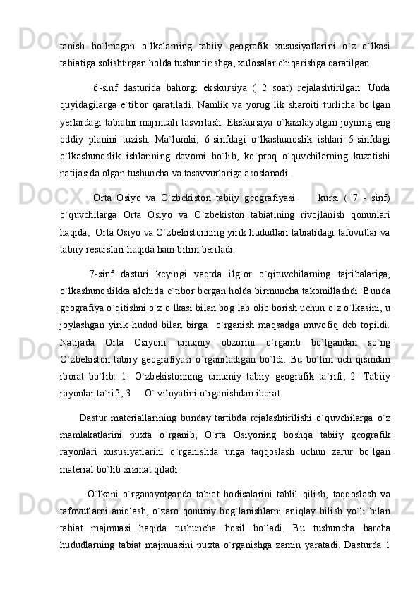 tanish   bo`lmagan   o`lkalarning   tabiiy   geografik   xususiyatlarini   o`z   o`lkasi
tabiatiga solishtirgan holda tushuntirishga, xulosalar chiqarishga qaratilgan. 
            6-sinf   dasturida   bahorgi   ekskursiya   (   2   soat)   rejalashtirilgan.   Unda
quyidagilarga   e`tibor   qaratiladi.   Namlik   va   yorug`lik   sharoiti   turlicha   bo`lgan
yerlardagi   tabiatni   majmuali   tasvirlash.   Ekskursiya   o`kazilayotgan   joyning   eng
oddiy   planini   tuzish.   Ma`lumki,   6-sinfdagi   o`lkashunoslik   ishlari   5-sinfdagi
o`lkashunoslik   ishlarining   davomi   bo`lib,   ko`proq   o`quvchilarning   kuzatishi
natijasida olgan tushuncha va tasavvurlariga asoslanadi. 
          Orta   Osiyo   va   O`zbekiston   tabiiy   geografiyasi       kursi   (   7   -   sinf) 
o`quvchilarga   Orta   Osiyo   va   O`zbekiston   tabiatining   rivojlanish   qonunlari
haqida,  Orta Osiyo va O`zbekistonning yirik hududlari tabiatidagi tafovutlar va
tabiiy resurslari haqida ham bilim beriladi. 
        7-sinf   dasturi   keyingi   vaqtda   ilg`or   o`qituvchilarning   tajribalariga,
o`lkashunoslikka  alohida e`tibor  bergan holda birmuncha  takomillashdi. Bunda
geografiya o`qitishni o`z o`lkasi bilan bog`lab olib borish uchun o`z o`lkasini, u
joylashgan   yirik   hudud   bilan   birga     o`rganish   maqsadga   muvofiq   deb   topildi.
Natijada   Orta   Osiyoni   umumiy   obzorini   o`rganib   bo`lgandan   so`ng
O`zbekiston   tabiiy   geografiyasi   o`rganiladigan   bo`ldi.   Bu   bo`lim   uch   qismdan
iborat   bo`lib:   1-   O`zbekistonning   umumiy   tabiiy   geografik   ta`rifi,   2-   Tabiiy
rayonlar ta`rifi, 3   O` viloyatini o`rganishdan iborat.	

          Dastur   materiallarining   bunday   tartibda   rejalashtirilishi   o`quvchilarga   o`z
mamlakatlarini   puxta   o`rganib,   O`rta   Osiyoning   boshqa   tabiiy   geografik
rayonlari   xususiyatlarini   o`rganishda   unga   taqqoslash   uchun   zarur   bo`lgan
material bo`lib xizmat qiladi.
            O`lkani   o`rganayotganda   tabiat   hodisalarini   tahlil   qilish,   taqqoslash   va
tafovutlarni   aniqlash,   o`zaro   qonuniy   bog`lanishlarni   aniqlay   bilish   yo`li   bilan
tabiat   majmuasi   haqida   tushuncha   hosil   bo`ladi.   Bu   tushuncha   barcha
hududlarning   tabiat   majmuasini   puxta   o`rganishga   zamin   yaratadi.   Dasturda   1 