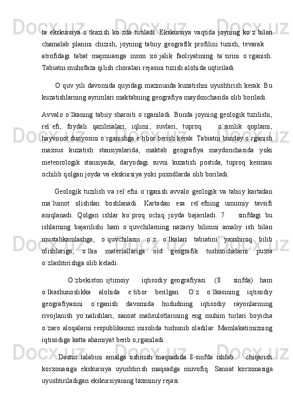 ta   ekskursiya   o`tkazish   ko`zda   tutiladi.   Ekskursiya   vaqtida   joyning   ko`z   bilan
chamalab   planini   chizish,   joyning   tabiiy   geografik   profilini   tuzish,   tevarak  
atrofidagi   tabat   majmuasiga   inson   xo`jalik   faoliyatining   ta`sirini   o`rganish.
Tabiatni muhofaza qilish choralari rejasini tuzish alohida uqtiriladi. 
           O`quv yili davomida quyidagi mazmunda kuzatishni uyushtirish kerak. Bu
kuzatishlarning ayrimlari maktabning geografiya maydonchasida olib boriladi. 
Avvalo   o`lkaning   tabiiy   sharoiti   o`rganiladi.   Bunda   joyning   geologik   tuzilishi,
rel`efi,   foydali   qazilmalari,   iqlimi,   suvlari,   tuproq     o`simlik   qoplami,	

hayvonot dunyosini o`rganishga e`tibor berish kerak. Tabiatni bunday o`rganish
maxsus   kuzatish   stansiyalarida,   maktab   geografiya   maydonchasida   yoki
meteorologik   stansiyada,   daryodagi   suvni   kuzatish   postida,   tuproq   kesmasi
ochilib qolgan joyda va ekskursiya yoki poxodlarda olib boriladi. 
          Geologik   tuzilish   va   rel`efni   o`rganish   avvalo   geologik   va   tabiiy   kartadan
ma`lumot   olishdan   boshlanadi.   Kartadan   esa   rel`efning   umumiy   tavsifi
aniqlanadi.   Qolgan   ishlar   ko`proq   ochiq   joyda   bajariladi.   7     sinfdagi   bu	

ishlarning   bajarilishi   ham   o`quvchilarning   nazariy   bilimni   amaliy   ish   bilan
mustahkamlashga,   o`quvchilarni   o`z   o`lkalari   tabiatini   yaxshiroq   bilib
olishlariga,   o`lka   materiallariga   oid   geografik   tushunchalarni   puxta
o`zlashtirishga olib keladi. 
            O`zbekiston   ijtimoiy     iqtisodiy   geografiyasi   (8     sinfda)     ham	
   
o`lkashunoslikka   alohida   e`tibor   berilgan.   O`z   o`lkasining   iqtisodiy
geografiyasini   o`rganish   davomida   hududning   iqtisodiy   rayonlarining
rivojlanish   yo`nalishlari,   sanoat   mahsulotlarining   eng   muhim   turlari   boyicha
o`zaro   aloqalarni   respublikamiz   misolida   tushunib   oladilar.   Mamlakatimizning
iqtisodiga katta ahamiyat berib o;rganiladi. 
          Dastur   talabini   amalga   oshirish   maqsadida   8-sinfda   ishlab     chiqarish	

korxonasiga   ekskursiya   uyushtirish   maqsadga   muvofiq.   Sanoat   korxonasiga
uyushtiriladigan ekskursiyaning taxminiy rejasi: 