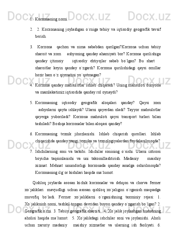 1. Korxonaning nomi.
2.   2.   Korxonaning   joylashgan   o`rniga   tabiiy   va   iqtisodiy   geografik   tavsif
berish.   
3.   Korxona     qachon   va   nima   sababdan   qurilgan?Korxona   uchun   tabiiy
sharoit   va   xom     ashyoning   qanday   ahamiyati   bor?   Korxona   qurilishiga
qanday   ijtimoiy     iqtisodiy   ehtiyojlar   sabab   bo`lgan?   Bu   shart  	
 
sharoitlar   keyin   qanday   o`zgardi?   Korxona   qurilishidagi   qaysi   omillar
hozir ham o`z qiymatini yo`qotmagan?
4. Korxona qanday mahsulotlar  ishlab chiqaradi? Uning mahsuloti  dunyoda
va mamlakatimiz iqtisodida qanday rol oynaydi?
5. Korxonaning   iqtisodiy   geografik   aloqalari   qanday?   Qaysi   xom
ashyolarni   qayta   ishlaydi?   Ularni   qayerdan   oladi?   Tayyor   mahsulotlar	

qayerga   yuboriladi?   Korxona   mahsuloti   qaysi   transport   turlari   bilan
tashiladi? Boshqa korxonalar bilan aloqasi qanday?
6. Korxonaning   texnik   jihozlanishi.   Ishlab   chiqarish   qurollari.   Ishlab
chiqarishda qanday yangi texnika va texnologiyalardan foydalanilmoqda?
7. Ishchilarning   soni   va   tarkibi.   Ishchilar   sonining   o`sishi.   Ularni   ixtisosi
boyicha   taqsimlanishi   va   uni   takomillashtirish.   Madaniy     maishiy	

xizmat.   Mehnat   unumdorligi   korxonada   qanday   amalga   oshirilmoqda?
Korxonaning ilg`or kishilari haqida ma`lumot.
        Qishloq   joylarda   asosan   kichik   korxonalar   va   dehqon   va   chorva   fermer
xo`jaliklari     mavjudligi   uchun   asosan   qishloq   xo`jaligini   o`rganish   maqsadga
muvofiq   bo`ladi.   Fermer   xo`jaliklarni   o`rganishning   taxminiy   rejasi:   1.
Xo`jalikninh nomi, tashkil topgan davridan buyon qanday o`zgarish bo`lgan? 2.
Geografik o`rni. 3. Tabiiy geografik sharoiti.  4. Xo`jalik joylashgan hududning
aholisi   haqida   ma`lumot.     5.   Xo`jalikdagi   ishchilar   soni   va   joylanishi.   Aholi
uchun   zaruriy   madaniy   maishiy   xizmatlar   va   ularning   ish   faoliyati.   6.	
 