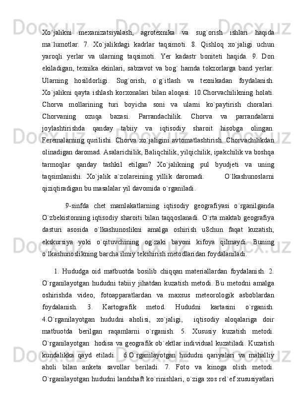 Xo`jalikni   mexanizatsiyalash,   agrotexnika   va   sug`orish   ishlari   haqida
ma`lumotlar.   7.   Xo`jalikdagi   kadrlar   taqsimoti.   8.   Qishloq   xo`jaligi   uchun
yaroqli   yerlar   va   ularning   taqsimoti.   Yer   kadastr   boniteti   haqida.   9.   Don
ekiladigan,   texnika   ekinlari,   sabzavot   va   bog`   hamda   tokzorlarga   band   yerlar.
Ularning   hosildorligi.   Sug`orish,   o`g`itlash   va   texnikadan   foydalanish.
Xo`jalikni   qayta   ishlash   korxonalari   bilan   aloqasi.   10.Chorvachilikning   holati.
Chorva   mollarining   turi   boyicha   soni   va   ularni   ko`paytirish   choralari.
Chorvaning   ozuqa   bazasi.   Parrandachilik.   Chorva   va   parrandalarni
joylashtirishda   qanday   tabiiy   va   iqtisodiy   sharoit   hisobga   olingan.
Feremalarning   qurilishi.   Chorva   xo`jaligini   avtomatlashtirish.   Chorvachilikdan
olinadigan daromad. Asalarichilik, Baliqchilik, yilqichilik, ipakchilik va boshqa
tarmoqlar   qanday   tashkil   etilgan?   Xo`jalikning   pul   byudjeti   va   uning
taqsimlanishi.   Xo`jalik   a`zolareining   yillik   daromadi.           O`lkashunoslarni
qiziqtiradigan bu masalalar yil davomida o`rganiladi. 
          9-sinfda   chet   mamlakatlarning   iqtisodiy   geografiyasi   o`rganilganda
O`zbekistonning   iqtisodiy   sharoiti   bilan   taqqoslanadi.   O`rta   maktab   geografiya
dasturi   asosida   o`lkashunoslikni   amalga   oshirish   u8chun   faqat   kuzatish,
ekskursiya   yoki   o`qituvchining   og`zaki   bayoni   kifoya   qilmaydi.   Buning
o`lkashunoslikning barcha ilmiy tekshirish metodlaridan foydalaniladi. 
        1.   Hududga   oid   matbuotda   bosilib   chiqqan   materiallardan   foydalanish.   2.
O`rganilayotgan   hududni   tabiiy   jihatdan   kuzatish   metodi.   Bu   metodni   amalga
oshirishda   video,   fotoapparatlardan   va   maxsus   meteorologik   asboblardan
foydalanish.   3.   Kartografik   metod.   Hududni   kartasini   o`rganish.
4.O`rganilayotgan   hududni   aholisi,   xo`jaligi,     iqtisodiy   aloqalariga   doir
matbuotda   berilgan   raqamlarni   o`rganish.   5.   Xususiy   kuzatish   metodi.
O`rganilayotgan     hodisa   va   geografik   ob`ektlar   individual   kuzatiladi.   Kuzatish
kundalikka   qayd   etiladi.     6.O`rganilayotgan   hududni   qariyalari   va   mahalliy
aholi   bilan   anketa   savollar   beriladi.   7.   Foto   va   kinoga   olish   metodi.
O`rganilayotgan  hududni  landshaft   ko`rinishlari,  o`ziga  xos  rel`ef   xususiyatlari 