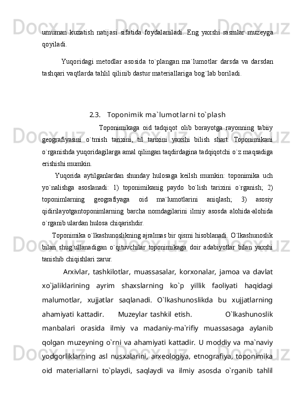 umuman   kuzatish   natijasi   sifatida   foydalaniladi.   Eng   yaxshi   rasmlar   muzeyga
qoyiladi. 
              Yuqoridagi   metodlar   asosida   to`plangan   ma`lumotlar   darsda   va   darsdan
tashqari vaqtlarda tahlil qilinib dastur materiallariga bog`lab boriladi.  
2.3. Toponimik  ma` lumot larni t o` plash
                                  Toponimikaga   oid   tadqiqot   olib   borayotga   rayonning   tabiiy
geografiyasini   o`tmish   tarixini,   til   tarixini   yaxshi   bilish   shart.   Toponimikani
o`rganishda yuqoridagilarga amal qilingan taqdirdagina tadqiqotchi o`z maqsadiga
erishishi mumkin.
        Yuqorida   aytilganlardan   shunday   hulosaga   keilsh   mumkin:   toponimika   uch
yo`nalishga   asoslanadi:   1)   toponimikanig   paydo   bo`lish   tarixini   o`rganish;   2)
toponimlarning   geografiyaga   oid   ma`lumotlarini   aniqlash;   3)   asosiy
qidirilayotgantoponimlarning   barcha   nomdagilarini   ilmiy   asosda   alohida-alohida
o`rganib ulardan hulosa chiqarishdir.
     Toponimika o`lkashunoslikning ajralmas bir qismi hisoblanadi. O`lkashunoslik
bilan   shug`ullanadigan   o`qituvchilar   toponimikaga   doir   adabiyotlar   bilan   yaxshi
tanishib chiqishlari zarur.
              Arxivlar ,   tashkilotlar,   muassasalar,   korxonalar,   jamoa   va   davlat
xo`jaliklarining   ayrim   shaxslarning   ko`p   yillik   faoliyati   haqidagi
malumotlar,   xujjatlar   saqlanadi.   O`lkashunoslikda   bu   xujjatlarning
ahamiyati   kattadir.           Muzeylar   tashkil   etish.                         O`lkashunoslik
manbalari   orasida   ilmiy   va   madaniy-ma`rifiy   muassasaga   aylanib
qolgan   muzeyning   o`rni   va   ahamiyati   kattadir.   U   moddiy   va   ma`naviy
yodgorliklarning   asl   nusxalarini,   arxeologiya,   etnografiya,   toponimika
oid   materiallarni   to`playdi,   saqlaydi   va   ilmiy   asosda   o`rganib   tahlil 