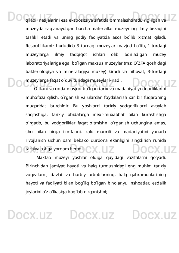 qiladi, natijalarini esa ekspozitsiya sifatida ommalashtiradi. Yig`ilgan va
muzeyda   saqlanayotgan   barcha   materiallar   muzeyning   ilmiy   bezagini
tashkil   etadi   va   uning   ijodiy   faoliyatida   asos   bo`lib   xizmat   qiladi.
Respublikamiz   hududida   3   turdagi   muzeylar   mavjud   bo`lib,   1-turdagi
muzeylarga   ilmiy   tadqiqot   ishlari   olib   boriladigan   muzey
laboratoriyalariga ega  bo`lgan maxsus muzeylar (ms: O`ZFA qoshidagi
bakteriologiya   va   mineralogiya   muzey)   kiradi   va   nihoyat,   3-turdagi
muzeylarga faqat o`quv turidagi muzeylar kiradi .
            O`lkani va unda mavjud bo`lgan tarix va madaniyat yodgorliklarini
muhofaza   qilish,   o`rganish   va   ulardan   foydalanish   xar   bir   fuqaroning
muqaddas   burchidir.   Bu   yoshlarni   tarixiy   yodgorliklarni   avaylab
saqlashiga,   tarixiy   obidalarga   mexr-muxabbat   bilan   kurashishga
o`rgatib,   bu   yodgorliklar   faqat   o`tmishni   o`rganish   uchungina   emas,
shu   bilan   birga   ilm-fanni,   xalq   maorifi   va   madaniyatini   yanada
rivojlanish   uchun   xam   bebaxo   durdona   ekanligini   singdirish   ruhida
tarbiyalashga yordam beradi.
Maktab   muzeyi   yoshlar   oldiga   quyidagi   vazifalarni   qo`yadi.
Birinchidan   jamiyat   hayoti   va   halq   turmushidagi   eng   muhim   tarixiy
voqealarni,   davlat   va   harbiy   arboblarning,   halq   qahramonlarining
hayoti   va   faoliyati   bilan   bog`liq   bo`lgan   binolar.yu   inshoatlar,   esdalik
joylarini o`z o`lkasiga bog`lab o`rganishni; 