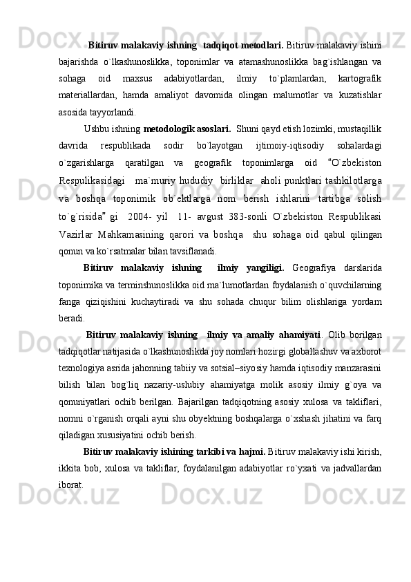                    B itiruv malakaviy ishning     tadqiqot metodlari.   Bitiruv malakaviy ishini
bajarishda   o`lkashunoslikka,   toponimlar   va   atamashunoslikka   bag`ishlangan   va
sohaga   oid   maxsus   adabiyotlardan,   ilmiy   to`plamlardan,   kartografik
materiallardan,   hamda   amaliyot   davomida   olingan   malumotlar   va   kuzatishlar
asosida tayyorlandi. 
     Ushbu ishning  metodologik asoslari.   Shuni qayd etish lozimki, mustaqillik
davrida   respublikada   sodir   bo`layotgan   ijtimoiy-iqtisodiy   sohalardagi
o`zgarishlarga   qaratilgan   va   geografik   toponimlarga   oid   O`zbekiston
Respulikasidagi     ma`muriy hududiy   birliklar   aholi punktlari tashkilotlarga
va   boshqa   toponimik   ob`ektlarga   nom   berish   ishlarini   tartibga   solish
to`g`risida   gi     2004-   yil     11-   avgust   383-sonli   O`zbekiston   Respublikasi	

Vazirlar   Mahkamasining   qarori   va   boshqa     shu   sohaga   oid   qabul   qilingan
qonun va ko`rsatmalar bilan tavsiflanadi. 
B itiruv   malakaviy   ishning     ilmiy   yangiligi.   Geografiya   darslarida
toponimika va terminshunoslikka oid ma`lumotlardan foydalanish o`quvchilarning
fanga   qiziqishini   kuchaytiradi   va   shu   sohada   chuqur   bilim   olishlariga   yordam
beradi.
            B itiruv   malakaviy   ishning     ilmiy   va   amaliy   ahamiyati .   Olib   borilgan
tadqiqotlar natijasida o`lkashunoslikda joy nomlari hozirgi globallashuv va axborot
texnologiya asrida jahonning tabiiy va sotsial–siyosiy hamda iqtisodiy manzarasini
bilish   bilan   bog`liq   nazariy-uslubiy   ahamiyatga   molik   asosiy   ilmiy   g`oya   va
qonuniyatlari   ochib   berilgan.   Bajarilgan   tadqiqotning   asosiy   xulosa   va   takliflari,
nomni о`rganish orqali ayni shu obyektning boshqalarga о`xshash jihatini va farq
qiladigan xususiyatini ochib berish.
Bitiruv malakaviy ishining tarkibi va hajmi.  Bitiruv malakaviy ishi kirish,
ikkita   bob,   xulosa   va   takliflar,   foydalanilgan   adabiyotlar   ro`yxati   va   jadvallardan
iborat.    
  