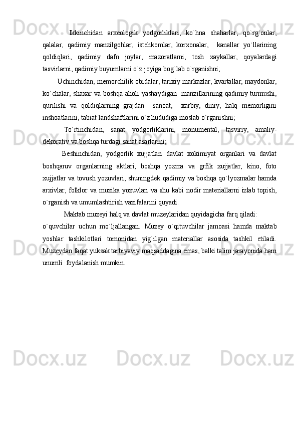   Ikkinchidan   arxeologik   yodgorliklari,   ko`hna   shaharlar,   qo`rg`onlar,
qalalar,   qadimiy   manzilgohlar,   istehkomlar,   korxonalar,     kanallar   yo`llarining
qoldiqlari,   qadimiy   dafn   joylar,   mazoratlarni,   tosh   xaykallar,   qoyalardagi
tasvirlarni, qadimiy buyumlarni o`z joyiga bog`lab o`rganishni;
          Uchinchidan, memorchilik obidalar, tarixiy markazlar, kvartallar, maydonlar,
ko`chalar, shaxar  va boshqa aholi yashaydigan   manzillarining qadimiy turmushi,
qurilishi   va   qoldiqlarning   grajdan     sanoat,     xarbiy,   diniy,   halq   memorligini
inshoatlarini, tabiat landshaftlarini o`z hududiga moslab o`rganishni;
To`rtinchidan,   sanat   yodgorliklarini,   monumental,   tasviriy,   amaliy-
dekorativ va boshqa turdagi sanat asarlarini;
          Beshinchidan,   yodgorlik   xujjatlari   davlat   xokimiyat   organlari   va   davlat
boshqaruv   organlarning   aktlari,   boshqa   yozma   va   grfik   xujjatlar,   kino,   foto
xujjatlar va tovush yozuvlari, shuningdek qadimiy va boshqa qo`lyozmalar hamda
arxivlar, folklor va muzika yozuvlari va shu kabi nodir materiallarni izlab topish,
o`rganish va umumlashtirish vazifalarini quyadi.
Maktab muzeyi halq va davlat muzeylaridan quyidagicha farq qiladi:
o`quvchilar   uchun   mo`ljallangan.   Muzey   o`qituvchilar   jamoasi   hamda   maktab
yoshlar   tashkilotlari   tomonidan   yig`ilgan   materiallar   asosida   tashkil   etiladi.
Muzeydan faqat yuksak tarbiyaviy maqsaddagina emas, balki talim jarayonida ham
unumli  foydalanish mumkin. 