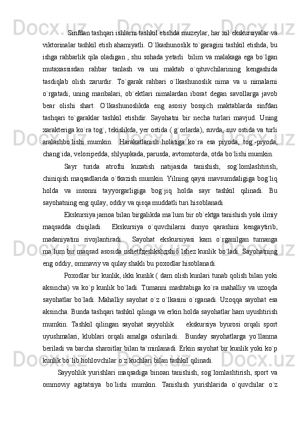              Sinfdan tashqari ishlarni tashkil etishda muzeylar, har xil ekskursiyalar va
viktorinalar tashkil etish ahamiyatli. O`lkashunoslik to`garagini tashkil etishda, bu
ishga rahbarlik qila oladigan , shu sohada yetarli   bilim va malakaga ega bo`lgan
mutaxassisdan   rahbar   tanlash   va   uni   maktab   o`qituvchilarining   kengashida
tasdiqlab   olish   zarurdir.   To`garak   rahbari   o`lkashunoslik   nima   va   u   nimalarni
o`rgatadi,   uning   manbalari,   ob`ektlari   nimalardan   iborat   degan   savollarga   javob
bear   olishi   shart.   O`lkashunoslikda   eng   asosiy   bosqich   maktablarda   sinfdan
tashqari   to`garaklar   tashkil   etishdir.   Sayohatni   bir   necha   turlari   mavjud.   Uning
xarakteriga ko`ra tog`, tekislikda, yer ostida ( g`orlarda), suvda, suv ostida va turli
aralashbo`lishi   mumkin.     Harakatlanish   holatiga   ko`ra   esa   piyoda,   tog`-piyoda,
chang`ida, velosipedda, shlyupkada, parusda, avtomotorda, otda bo`lishi mumkin. 
Sayr   turida   atrofni   kuzatish   natijasida   tanishish,   sog`lomlashtirish,
chiniqish  maqsadlarida  o`tkazish  mumkin.  Yilning qaysi  mavsumdaligiga  bog`liq
holda   va   insonni   tayyorgarligiga   bog`jiq   holda   sayr   tashkil   qilinadi.   Bu
sayohatning eng qulay, oddiy va qisqa muddatli turi hisoblanadi. 
Ekskursiya jamoa bilan birgalikda ma`lum bir ob`ektga tanishish yoki ilmiy
maqsadda   chiqiladi.     Ekskursiya   o`quvchilarni   dunyo   qarashini   kengaytirib,
madaniyatini   rivojlantiradi.     Sayohat   ekskursiyasi   kam   o`rganilgan   tumanga
ma`lum bir maqsad asosida nshetfдеshkshдshiб lshez kunlik bo`ladi. Sayohatning
eng oddiy, ommaviy va qulay shakli bu poxodlar hisoblanadi.
Poxodlar bir kunlik, ikki kunlik ( dam olish kunlari tunab qolish bilan yoki
aksincha)   va ko`p  kunlik  bo`ladi.  Tumanni   mashtabiga  ko`ra  mahalliy  va uzoqda
sayohatlar   bo`ladi.   Mahalliy   sayohat   o`z  o`lkasini   o`rganadi.   Uzoqqa   sayohat   esa
aksincha. Bunda tashqari tashkil qilinga va erkin holda sayohatlar ham uyushtirish
mumkin.   Tashkil   qilingan   sayohat   sayyohlik     ekskursiya   byurosi   orqali   sport
uyushmalari,   klublari   orqali   amalga   oshiriladi.     Bunday   sayohatlarga   yo`llanma
beriladi va barcha sharoitlar bilan ta`minlanadi. Erkin sayohat bir kunlik yoki ko`p
kunlik bo`lib hohlovchilar o`z kuchlari bilan tashkil qilinadi. 
           Sayyohlik yurishlari  maqsadiga  binoan tanishish,  sog`lomlashtirish, sport  va
ommoviy   agitatsiya   bo`lishi   mumkin.   Tanishish   yurishlarida   o`quvchilar   o`z 