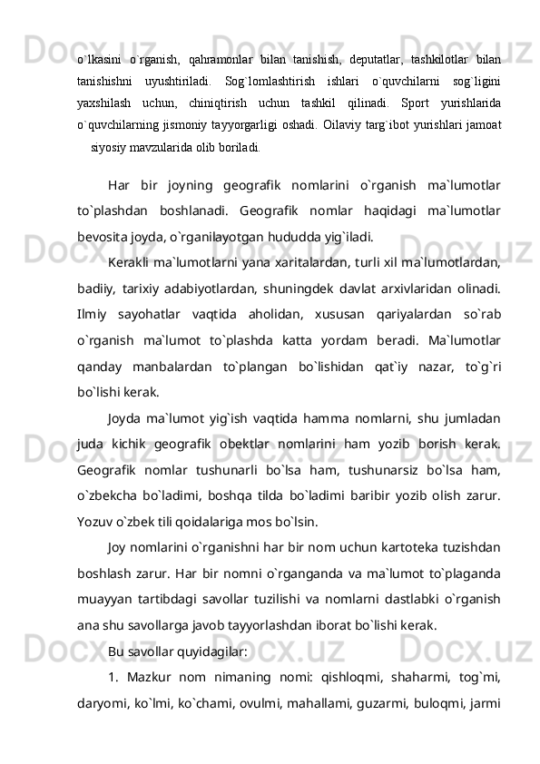 o`lkasini   o`rganish,   qahramonlar   bilan   tanishish,   deputatlar,   tashkilotlar   bilan
tanishishni   uyushtiriladi.   Sog`lomlashtirish   ishlari   o`quvchilarni   sog`ligini
yaxshilash   uchun,   chiniqtirish   uchun   tashkil   qilinadi.   Sport   yurishlarida
o`quvchilarning  jismoniy  tayyorgarligi  oshadi.   Oilaviy  targ`ibot  yurishlari   jamoat
 siyosiy mavzularida olib boriladi.
Har   bir   joyning   geografik   nomlarini   o`rganish   ma`lumotlar
to`plashdan   boshlanadi.   Geografik   nomlar   haqidagi   ma`lumotlar
bevosita joyda, o`rganilayotgan hududda yig`iladi.
Kerakli ma`lumotlarni yana xaritalardan, turli xil ma`lumotlardan,
badiiy,   tarixiy   adabiyotlardan,   shuningdek   davlat   arxivlaridan   olinadi.
Ilmiy   sayohatlar   vaqtida   aholidan,   xususan   qariyalardan   so`rab
o`rganish   ma`lumot   to`plashda   katta   yordam   beradi.   Ma`lumotlar
qanday   manbalardan   to`plangan   bo`lishidan   qat`iy   nazar,   to`g`ri
bo`lishi kerak.
Joyda   ma`lumot   yig`ish   vaqtida   hamma   nomlarni,   shu   jumladan
juda   kichik   geografik   obektlar   nomlarini   ham   yozib   borish   kerak.
Geografik   nomlar   tushunarli   bo`lsa   ham,   tushunarsiz   bo`lsa   ham,
o`zbekcha   bo`ladimi,   boshqa   tilda   bo`ladimi   baribir   yozib   olish   zarur.
Yozuv o`zbek tili qoidalariga mos bo`lsin.
Joy nomlarini o`rganishni har bir nom uchun kartoteka tuzishdan
boshlash   zarur.   Har   bir   nomni   o`rganganda   va   ma`lumot   to`plaganda
muayyan   tartibdagi   savollar   tuzilishi   va   nomlarni   dastlabki   o`rganish
ana shu savollarga javob tayyorlashdan iborat bo`lishi kerak.
Bu savollar quyidagilar:
1.   Mazkur   nom   nimaning   nomi:   qishloqmi,   shaharmi,   tog`mi,
daryomi, ko`lmi, ko`chami, ovulmi, mahallami, guzarmi, buloqmi, jarmi 