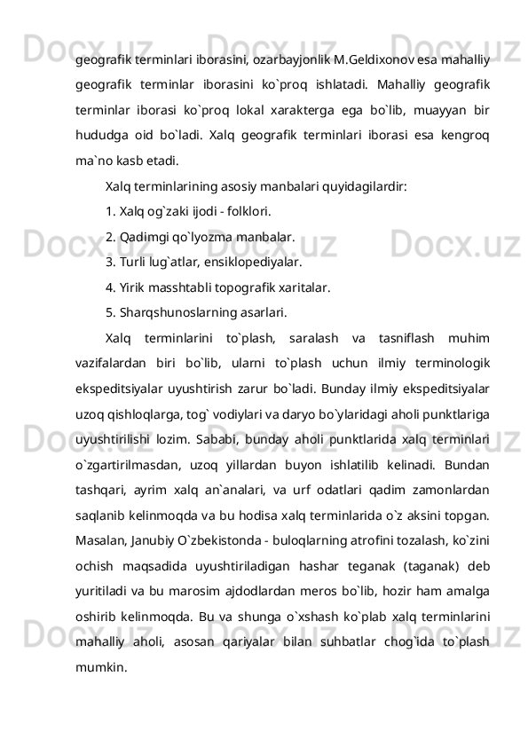 geografik terminlari iborasini, ozarbayjonlik M.Geldixonov esa mahalliy
geografik   terminlar   iborasini   ko`proq   ishlatadi.   Mahalliy   geografik
terminlar   iborasi   ko`proq   lokal   xarakterga   ega   bo`lib,   muayyan   bir
hududga   oid   bo`ladi.   Xalq   geografik   terminlari   iborasi   esa   kengroq
ma`no kasb etadi. 
Xalq terminlarining asosiy manbalari quyidagilardir:
1. Xalq og`zaki ijodi - folklori.
2. Qadimgi qo`lyozma manbalar.
3. Turli lug`atlar, ensiklopediyalar.
4. Yirik masshtabli topografik xaritalar.
5. Sharqshunoslarning asarlari.
Xalq   terminlarini   to`plash,   saralash   va   tasniflash   muhim
vazifalardan   biri   bo`lib,   ularni   to`plash   uchun   ilmiy   terminologik
ekspeditsiyalar   uyushtirish   zarur   bo`ladi.   Bunday   ilmiy   ekspeditsiyalar
uzoq qishloqlarga, tog` vodiylari va daryo bo`ylaridagi aholi punktlariga
uyushtirilishi   lozim.   Sababi,   bunday   aholi   punktlarida   xalq   terminlari
o`zgartirilmasdan,   uzoq   yillardan   buyon   ishlatilib   kelinadi.   Bundan
tashqari,   ayrim   xalq   an`analari,   va   urf   odatlari   qadim   zamonlardan
saqlanib kelinmoqda va bu hodisa xalq terminlarida o`z aksini topgan.
Masalan, Janubiy O`zbekistonda - buloqlarning atrofini tozalash, ko`zini
ochish   maqsadida   uyushtiriladigan   hashar   teganak   (taganak)   deb
yuritiladi  va   bu   marosim  ajdodlardan   meros  bo`lib,   hozir  ham amalga
oshirib   kelinmoqda.   Bu   va   shunga   o`xshash   ko`plab   xalq   terminlarini
mahalliy   aholi,   asosan   qariyalar   bilan   suhbatlar   chog`ida   to`plash
mumkin. 