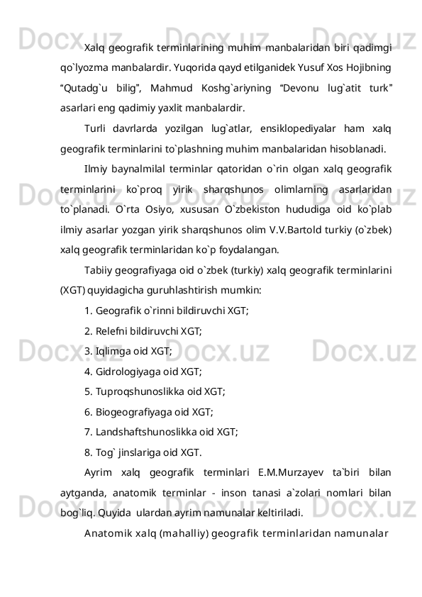 Xalq   geografik   terminlarining   muhim   manbalaridan   biri   qadimgi
qo`lyozma manbalardir. Yuqorida qayd etilganidek Yusuf Xos Hojibning
Qutadg`u   bilig ,   Mahmud   Koshg`ariyning   Devonu   lug`atit   turk   
asarlari eng qadimiy yaxlit manbalardir.
Turli   davrlarda   yozilgan   lug`atlar,   ensiklopediyalar   ham   xalq
geografik terminlarini to`plashning muhim manbalaridan hisoblanadi. 
Ilmiy   baynalmilal   terminlar   qatoridan   o`rin   olgan   xalq   geografik
terminlarini   ko`proq   yirik   sharqshunos   olimlarning   asarlaridan
to`planadi.   O`rta   Osiyo,   xususan   O`zbekiston   hududiga   oid   ko`plab
ilmiy  asarlar  yozgan  yirik   sharqshunos olim V.V.Bartold  turkiy  (o`zbek)
xalq geografik terminlaridan ko`p foydalangan. 
Tabiiy geografiyaga oid o`zbek (turkiy) xalq geografik terminlarini
(XGT) quyidagicha guruhlashtirish mumkin: 
1. Geografik o`rinni bildiruvchi XGT;
2. Relefni bildiruvchi XGT;
3. Iqlimga oid XGT;
4. Gidrologiyaga oid XGT;
5. Tuproqshunoslikka oid XGT;
6. Biogeografiyaga oid XGT;
7. Landshaftshunoslikka oid XGT;
8. Tog` jinslariga oid XGT.
Ayrim   xalq   geografik   terminlari   E.M.Murzayev   ta`biri   bilan
aytganda,   anatomik   terminlar   -   inson   tanasi   a`zolari   nomlari   bilan
bog`liq. Quyida  ulardan ayrim namunalar keltiriladi. 
Anat omik  xalq (mahalliy ) geografi k  t erminlaridan namunalar 