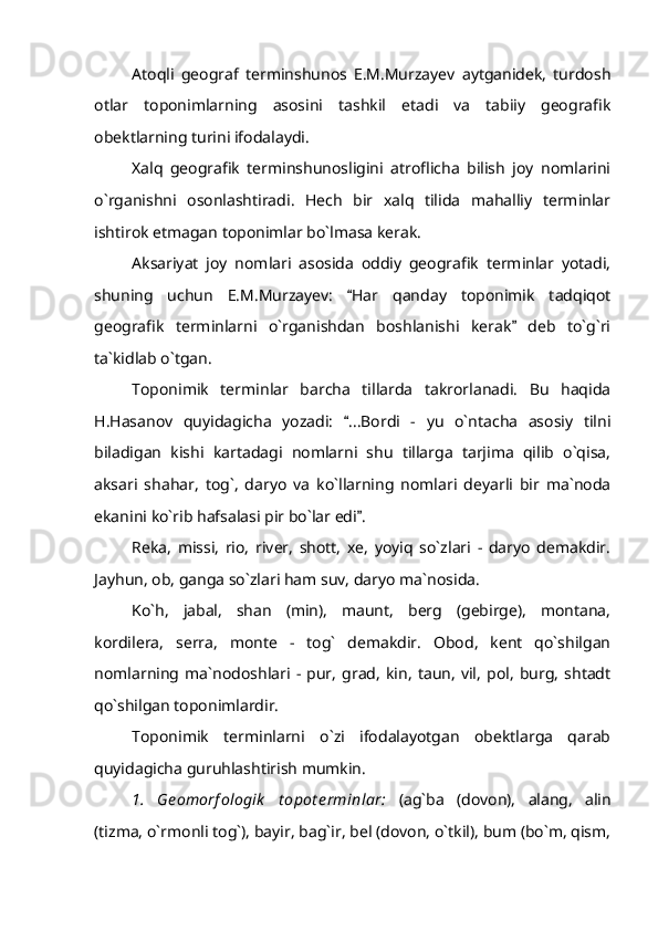 Atoqli   geograf   terminshunos   E.M.Murzayev   aytganidek,   turdosh
otlar   toponimlarning   asosini   tashkil   etadi   va   tabiiy   geografik
obektlarning turini ifodalaydi.
Xalq   geografik   terminshunosligini   atroflicha   bilish   joy   nomlarini
o`rganishni   osonlashtiradi.   Hech   bir   xalq   tilida   mahalliy   terminlar
ishtirok etmagan toponimlar bo`lmasa kerak.
Aksariyat   joy   nomlari   asosida   oddiy   geografik   terminlar   yotadi,
shuning   uchun   E.M.Murzayev:   Har   qanday   toponimik   tadqiqot
geografik   terminlarni   o`rganishdan   boshlanishi   kerak   deb   to`g`ri	

ta`kidlab o`tgan.
Toponimik   terminlar   barcha   tillarda   takrorlanadi.   Bu   haqida
H.Hasanov   quyidagicha   yozadi:   ...Bordi   -   yu   o`ntacha   asosiy   tilni	

biladigan   kishi   kartadagi   nomlarni   shu   tillarga   tarjima   qilib   o`qisa,
aksari   shahar,   tog`,   daryo   va   ko`llarning   nomlari   deyarli   bir   ma`noda
ekanini ko`rib hafsalasi pir bo`lar edi .	

Reka,   missi,   rio,   river,   shott,   xe,   yoyiq   so`zlari   -   daryo   demakdir.
Jayhun, ob, ganga so`zlari ham suv, daryo ma`nosida.
Ko`h,   jabal,   shan   (min),   maunt,   berg   (gebirge),   montana,
kordilera,   serra,   monte   -   tog`   demakdir.   Obod,   kent   qo`shilgan
nomlarning   ma`nodoshlari   -   pur,   grad,   kin,   taun,   vil,   pol,   burg,   shtadt
qo`shilgan toponimlardir.
Toponimik   terminlarni   o`zi   ifodalayotgan   obektlarga   qarab
quyidagicha guruhlashtirish mumkin.
1.   Ge omorf ologik   t opot e rminlar:   (ag`ba   (dovon),   alang,   alin
(tizma, o`rmonli tog`), bayir, bag`ir, bel (dovon, o`tkil), bum (bo`m, qism, 