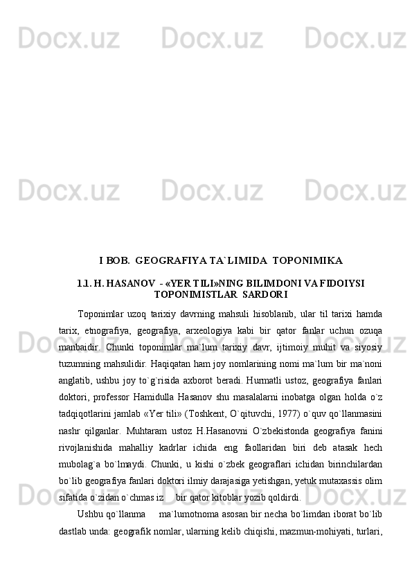 I BOB.  GEOGRAFIYA TA`LIMIDA  TOPONIMIKA
1.1. H. HASANOV  - «YER TILI»NING BILIMDONI VA FIDOIYSI
TOPONIMISTLAR  SARDORI
Toponimlar   uzoq   tarixiy   davrning   mahsuli   hisoblanib,   ular   til   tarixi   hamda
tarix,   etnografiya,   geografiya,   arxeologiya   kabi   bir   qator   fanlar   uchun   ozuqa
manbaidir.   Chunki   toponimlar   ma`lum   tarixiy   davr,   ijtimoiy   muhit   va   siyosiy
tuzumning mahsulidir. Haqiqatan ham joy nomlarining nomi ma`lum bir ma`noni
anglatib,   ushbu   joy   to`g`risida   axborot   beradi.   Hurmatli   ustoz,   geografiya   fanlari
doktori,   professor   Hamidulla   Hasanov   shu   masalalarni   inobatga   olgan   holda   o`z
tadqiqotlarini jamlab «Yer tili» (Toshkent, O`qituvchi, 1977) o`quv qo`llanmasini
nashr   qilganlar.   Muhtaram   ustoz   H.Hasanovni   O`zbekistonda   geografiya   fanini
rivojlanishida   mahalliy   kadrlar   ichida   eng   faollaridan   biri   deb   atasak   hech
mubolag`a   bo`lmaydi.   Chunki,   u   kishi   o`zbek   geograflari   ichidan   birinchilardan
bo`lib geografiya fanlari doktori ilmiy darajasiga yetishgan, yetuk mutaxassis olim
sifatida o`zidan o`chmas iz   bir qator kitoblar yozib qoldirdi. 
Ushbu qo`llanma   ma`lumotnoma asosan bir necha bo`limdan iborat bo`lib	

dastlab unda: geografik nomlar, ularning kelib chiqishi, mazmun-mohiyati, turlari, 