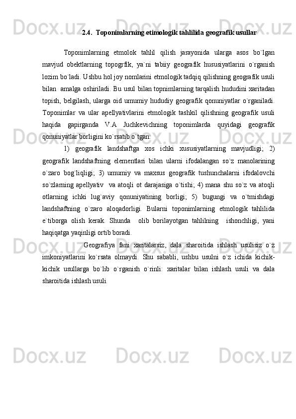 2.4.    T oponimlarning et i mologik tahlilida geografik usullar
          
Toponimlarning   etmolok   tahlil   qilish   jarayonida   ularga   asos   bo`lgan
mavjud   obektlarning   topogrfik,   ya`ni   tabiiy   geografik   hususiyatlarini   o`rganish
lozim bo`ladi. Ushbu hol joy nomlarini etmologik tadqiq qilishning geografik usuli
bilan   amalga oshiriladi. Bu usul bilan topnimlarning tarqalish hududini xaritadan
topish,   belgilash,   ularga   oid   umumiy   hududiy   geografik   qonuniyatlar   o`rganiladi.
Toponimlar   va   ular   apellyativlarini   etmologik   tashkil   qilishning   geografik   usuli
haqida   gapirganda   V.A   Juchkevichning   toponimlarda   quyidagi   geografik
qonuniyatlar borligini ko`rsatib o`tgan: 
1)   geografik   landshaftga   xos   ichki   xususiyatlarning   mavjudligi;   2)
geografik   landshaftning   elementlari   bilan   ularni   ifodalangan   so`z   manolarining
o`zaro   bog`liqligi;   3)   umumiy   va   maxsus   geografik   tushunchalarni   ifodalovchi
so`zlarning   apellyativ     va   atoqli   ot   darajasiga   o`tishi;   4)   mana   shu   so`z   va   atoqli
otlarning   ichki   lug`aviy   qonuniyatining   borligi;   5)   bugungi   va   o`tmishdagi
landshaftning   o`zaro   aloqadorligi.   Bularni   toponimlarning   etmologik   tahlilida
e`tiborga   olish   kerak.   Shunda     olib   borilayotgan   tahlilning     ishonchligi,   yani
haqiqatga yaqinligi ortib boradi.
          Geografiya   fani   xaritalarsiz,   dala   sharoitida   ishlash   usulisiz   o`z
imkoniyatlarini   ko`rsata   olmaydi.   Shu   sababli,   ushbu   usulni   o`z   ichida   kichik-
kichik   usullarga   bo`lib   o`rganish   o`rinli:   xaritalar   bilan   ishlash   usuli   va   dala
sharoitida ishlash usuli. 