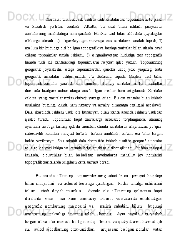              Xaritalar bilan ishlash usulida turli xaritalardan toponimlarni to`plash
va   kuzatish   yo`lidan   boriladi.   Albatta,   bu   usul   bilan   ishlash   jarayonida
xaritalarning   mashstabiga   ham   qaraladi.   Mazkur   usul   bilan   ishlashda   quyidagilar
e`tiborga   olinadi:   1)   o`rganilayotgan   mavzuga   xos   xaritalarni   saralab   topish;   2)
ma`lum bir hududga oid bo`lgan topografik va boshqa xaritalar bilan ularda qayd
etilgan   toponimlar   ustida   ishlash;   3)   o`rganilayotgan   hududga   xos   topografik
hamda   turli   xil   xaritalardagi   toponimlarni   ro`yxat   qilib   yozish.   Toponimning
geografik   joylashishi,   o`zga   toponimlardan   qancha   uzoq   yoki   yaqinligi   kabi
geografik   masalalar   ushbu   usulda   o`z   ifodasani   topadi.   Mazkur   usul   bilan
toponimik   xaritalar   yaratish   xam   mumkin.   Bunday   xaritalar   ma`lum   hududlar
doirasida   tuzilgani   uchun   ularga   xos   bo`lgan   areallar   ham   belgilanadi.   Xaritalar
eskirsa, yangi xaritalar tuzish ehtiyoji yuzaga keladi. Bu esa xaritalar bilan ishlash
usulining   bugungi   kunda   ham   nazariy   va   amaliy   qimmatga   egaligini   asoslaydi.
Dala   sharoitida   ishlash   usuli   o`z   hususiyati   bilan   xarita   asosida   ishlash   usulidan
ajralib   turadi.   Toponimlar   faqat   xaritalarga   asoslanib   to`planganda,   ularning
ayrimlari   hisobga   kirmay   qolishi   mumkin   chunki   xaritalarda   istaymizmi,   yo`qmi,
subektivlik   xolatlari   mavjud   bo`ladi:   ba`zan   unutiladi,   ba`zan   esa   bilib   turgan
holda   yozilmaydi.   Shu   sababli   dala   sharoitida   ishlash   usulida   geografik   nomlar
to`la to`kis yozilishiga  va kartada belgilanishiga  e`tibor  qilinadi.  Sinfdan tashqari
ishlarda,   o`quvchilar   bilan   bo`ladigan   sayohatlarda   mahalliy   joy   nomlarini
topografik xaritalarda belgilash katta samara beradi.
           
Bu   borada   o`lkaning     toponimlarining   tabiat   bilan     jamiyat   haqidagi
bilim   maqsadini     va   axborot   berishga   qaratilgan.     Faslni   amalga   oshirishni
ta`lim     etadi   deyish   mumkin.     Avvalo   o`z   o`lkasining   qolaversa   faqat
darslarda   emas     har   kuni   ommaviy   axborot   vositalarida   eshitiladigan
geografik   nomlarning   ma`nosini   va     atalish   sababini   bilish     bugungi
axobrotning   tezkorligi   davrning   talabi     hamdir.     Ayni   paytda   o`zi   yashab
turgan  o`lka  o`zi   mansub   bo`lgan   xalq  o`tmishi   va   qadryatlarini   hurmat   qili
sh,     avlod   ajdodlarning   orzu-umidlari       mujassam   bo`lgan   nomlar     vatan 