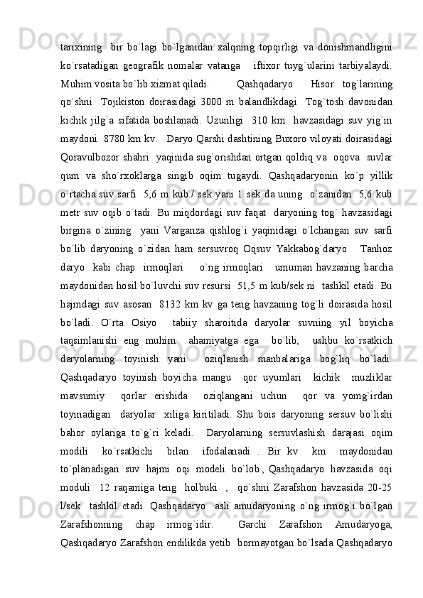 tarixining     bir   bo`lagi   bo`lganidan   xalqning   topqirligi   va   donishmandligini
ko`rsatadigan   geografik   nomalar   vatanga       iftixor   tuyg`ularini   tarbiyalaydi.
Muhim vosita bo`lib xizmat qiladi.   Qashqadaryo     Hisor   tog`larining
qo`shni     Tojikiston   doirasidagi   3000   m   balandlikdagi     Tog`tosh   davonidan
kichik   jilg`a   sifatida   boshlanadi.   Uzunligi     310   km     havzasidagi   suv   yig`in
maydoni  8780 km kv.   Daryo Qarshi dashtining Buxoro viloyati doirasidagi
Qoravulbozor shahri   yaqinida sug`orishdan ortgan qoldiq va   oqova   suvlar
qum   va   sho`rxoklarga   singib   oqim   tugaydi.   Qashqadaryonin   ko`p   yillik
o`rtacha suv sarfi   5,6 m kub./ sek yani 1 sek da uning   o`zanidan   5,6 kub
metr   suv   oqib   o`tadi.   Bu   miqdordagi   suv   faqat     daryoning   tog`   havzasidagi
birgina   o`zining     yani   Varganza   qishlog`i   yaqinidagi   o`lchangan   suv   sarfi
bo`lib   daryoning   o`zidan   ham   sersuvroq   Oqsuv   Yakkabog`daryo       Tanhoz
daryo     kabi   chap     irmoqlari         o`ng   irmoqlari       umuman   havzaning   barcha
maydonidan hosil bo`luvchi suv resursi  51,5 m kub/sek ni  tashkil etadi. Bu
hajmdagi   suv   asosan     8132   km   kv   ga   teng   havzaning   tog`li   doirasida   hosil
bo`ladi.   O`rta   Osiyo     tabiiy   sharoitida   daryolar   suvning   yil   boyicha
taqsimlanishi   eng   muhim     ahamiyatga   ega     bo`lib,     ushbu   ko`rsatkich
daryolarning   toyinish   yani     oziqlanish   manbalariga   bog`liq   bo`ladi.
Qashqadaryo   toyinish   boyicha   mangu     qor   uyumlari     kichik     muzliklar
mavsumiy     qorlar   erishida     oziqlangani   uchun     qor   va   yomg`irdan
toyinadigan     daryolar     xiliga   kiritiladi.   Shu   bois   daryoning   sersuv   bo`lishi
bahor   oylariga   to`g`ri   keladi.     Daryolarning   sersuvlashish   darajasi   oqim
modili     ko`rsatkichi     bilan     ifodalanadi   .   Bir   kv     km     maydonidan
to`planadigan  suv  hajmi  oqi  modeli  bo`lob , Qashqadaryo  havzasida  oqi
moduli     12   raqamiga   teng     holbuki     ,     qo`shni   Zarafshon   havzasida   20-25
l/sek     tashkil   etadi.   Qashqadaryo     asli   amudaryoning   o`ng   irmog`i   bo`lgan
Zarafshonning   chap   irmog`idir.     Garchi   Zarafshon   Amudaryoga,
Qashqadaryo Zarafshon endilikda yetib   bormayotgan bo`lsada Qashqadaryo 