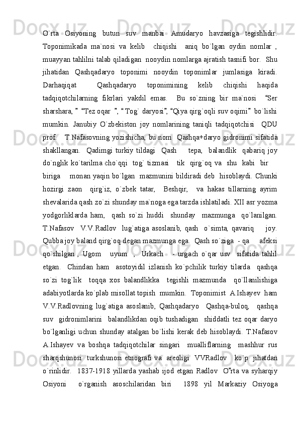 O`rta   Osiyoning   butun   suv   manbai   Amudaryo   havzasiga   tegishlidir.
Toponimikada   ma`nosi   va   kelib     chiqishi     aniq   bo`lgan   oydin   nomlar   ,
muayyan tahlilni talab qiladigan   nooydin nomlarga ajratish tasnifi bor.   Shu
jihatidan   Qashqadaryo   toponimi   nooydin   toponimlar   jumlasiga   kiradi.
Darhaqiqat     Qashqadaryo   toponimining   kelib   chiqishi   haqida
tadqiqotchilarning   fikrlari   yakdil   emas.     Bu   so`zning   bir   ma`nosi     Ser
sharshara,     Tez oqar   ,   Tog` daryosi ,  Qiya qirg`oqli suv oqimi   bo`lishi	
      
mumkin.   Janubiy   O`zbekiston   joy   nomlarining   taniqli   tadqiqotchisi     QDU
prof.     T.Nafasovning yozishicha, bu nom   Qashqa+daryo gidronimi sifatida
shakllangan.     Qadimgi   turkiy   tildagi     Qash     tepa,     balandlik     qabariq   joy	

do`nglik ko`tarilma cho`qqi   tog` tizmasi     tik   qirg`oq va   shu   kabi   bir 	

biriga       monan yaqin bo`lgan   mazmunini bildiradi deb   hisoblaydi. Chunki
hozirgi   zaon     qirg`iz,   o`zbek   tatar,     Beshqir,     va   hakas   tillarning   ayrim
shevalarida qash zo`zi shunday ma`noga ega tarzda ishlatiladi. XII asr yozma
yodgorliklarda   ham,     qash   so`zi   huddi     shunday     mazmunga     qo`lanilgan.
T.Nafasov     V.V.Radlov     lug`atiga   asoslanib,   qash     o`simta,   qavariq     joy.	

Qubba joy baland qirg`oq degan mazmunga ega.  Qash so`ziga  - qa   afeksi	

qo`shilgan   ,   Ugom   uyum     ,     Urkach       -   urgach   o`qar   usv     sifatida   tahlil	

etgan.     Chindan   ham     asotoyidil   izlanish   ko`pchilik   turkiy   tilarda     qashqa
so`zi   tog`lik     toqqa   xos   balandlikka     tegishli   mazmunda     qo`llanilishiga
adabiyotlarda ko`plab misollat topish  mumkin.  Toponimist  A.Ishayev  ham
V.V.Radlovning   lug`atiga   asoslanib,   Qashqadaryo     Qashqa-buloq,     qashqa
suv     gidronimlarini     balandlikdan   oqib   tushadigan     shiddatli   tez   oqar   daryo
bo`lganligi uchun  shunday  atalgan  bo`lishi kerak  deb  hisoblaydi.  T.Nafasov
A.Ishayev   va   boshqa   tadqiqotchilar   singari     mualliflarning     mashhur   rus
sharqshunosi   turkshunosi etnografi va   areoligi   VVRadlov     ko`p   jihatdan
o`rinlidir.     1837-1918   yillarda   yashab   ijod   etgan   Radlov     O rta   va   syharqiy	

Osiyoni     o`rganish   asoschilaridan   biri     1898   yil   Markaziy   Osiyoga 